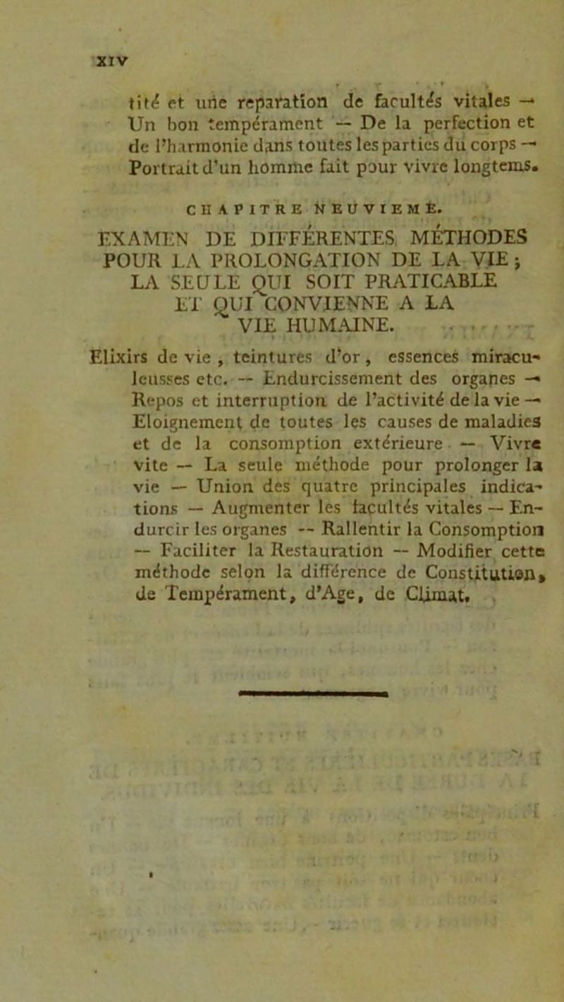 tit<? et urie reparation de facultas vitales -* Un bon tempcrament De la perfection et de l’harmonie djins toutes lespartics du corps — Portrait d’un komme fait pour Vivre longtcms. CHAPITRE NEUVIEME. EXAMEN DE DIFFERENTES METHODES POUR LA PROLONGATION DE LA VIE j LA SED LE QUI SO IT PRATICABLE ET QUI CONVIENNE A LA VIE HU MAINE. Elixirs de vie , teintures d!or, essences miracu- lcusses etc. -- Endurcissement des Organes — Repos et interruption de l’activitd delavie — Eloignement de toutes les causes de maladies et de la consomption extdrieure — Vivre vite — La seule metliode pour prolonger la vie — Union des quatrc principales indica- tions — Augmenter les facultas vitales — F.n- durcir les Organes — Rallentir la Consomption — Faciliter la Restauration — Modifier cette mdthode selon la diffdrence de Constitution» de Temperament, d’Age, de Clinut.