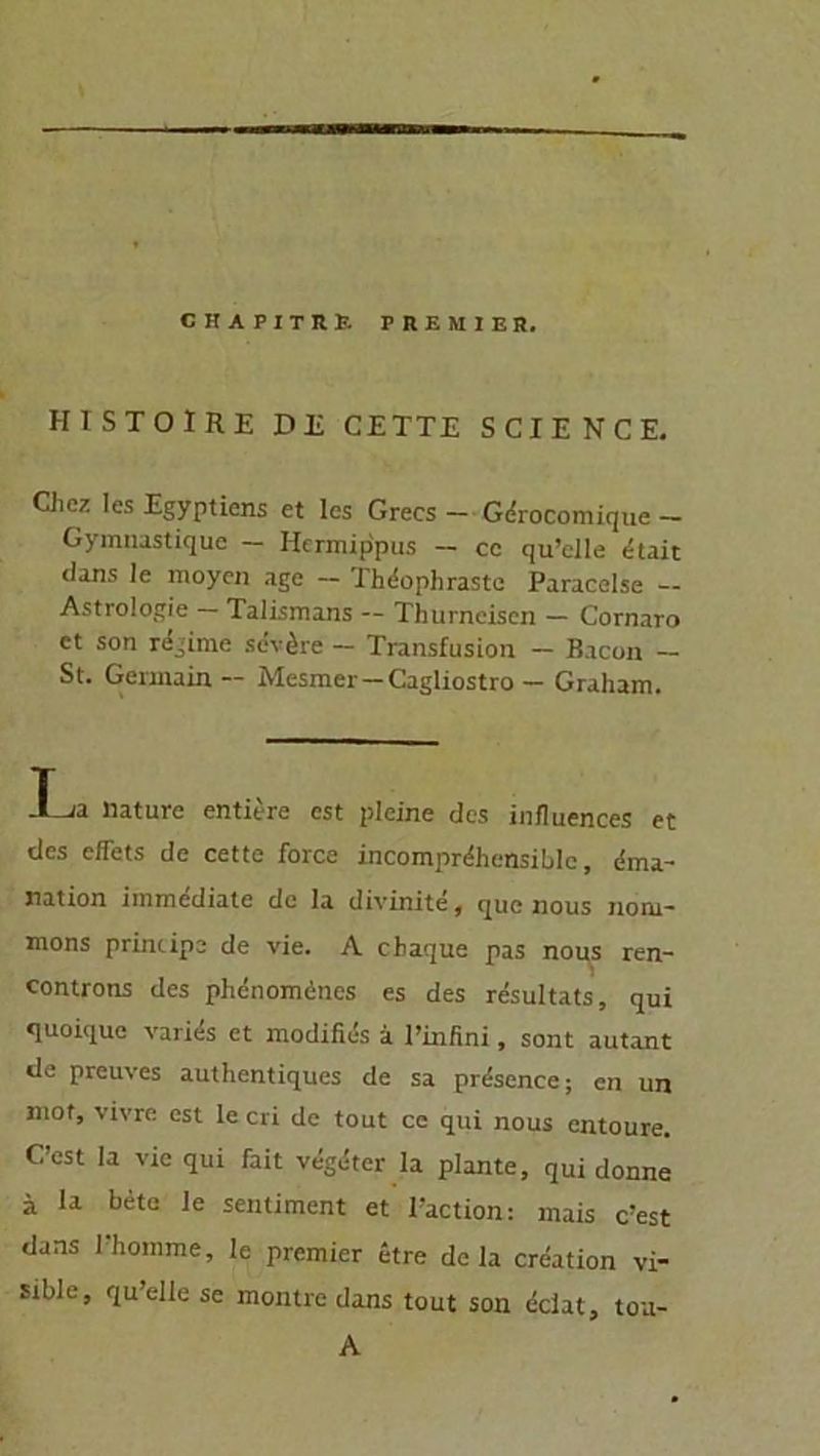 HISTOIRE DE CETTE SCIENCE. Ciicz les Egyptiens et les Grecs - Gdrocomique - Gymnustiquc — Hermippus — ce qu’clle dtait dans le moyen age — Thdophraste Paracelse — Astrologie — Talismans — Thurneisen — Cornaro et son rechne sevöre — Transfusion — Bacon — St. Gennain — Mesmer - Cagliostro - Graham. -T ja liature entiere cst pleine des influences et des effets de cette force incomprdhensible, dma- nation immediate de Ia divinite, que nous noiu- mons principe de vie. A chaque pas nous ren- controns des phenomencs es des resultats, qui quoique varids et modifies ä l’infini, sont autant de preuves authentiques de sa prdsence; cn un mof, vivre cst le cri de tout ce qui nous entoure. C’est Ia vie qui fait vdgdter la plante, qui donne ä la bete le sentiment et l’action: mais c’est dans l’homme, le premier etre de la creation vi- sible, quelle se montre dans tout son dclat, A tou-