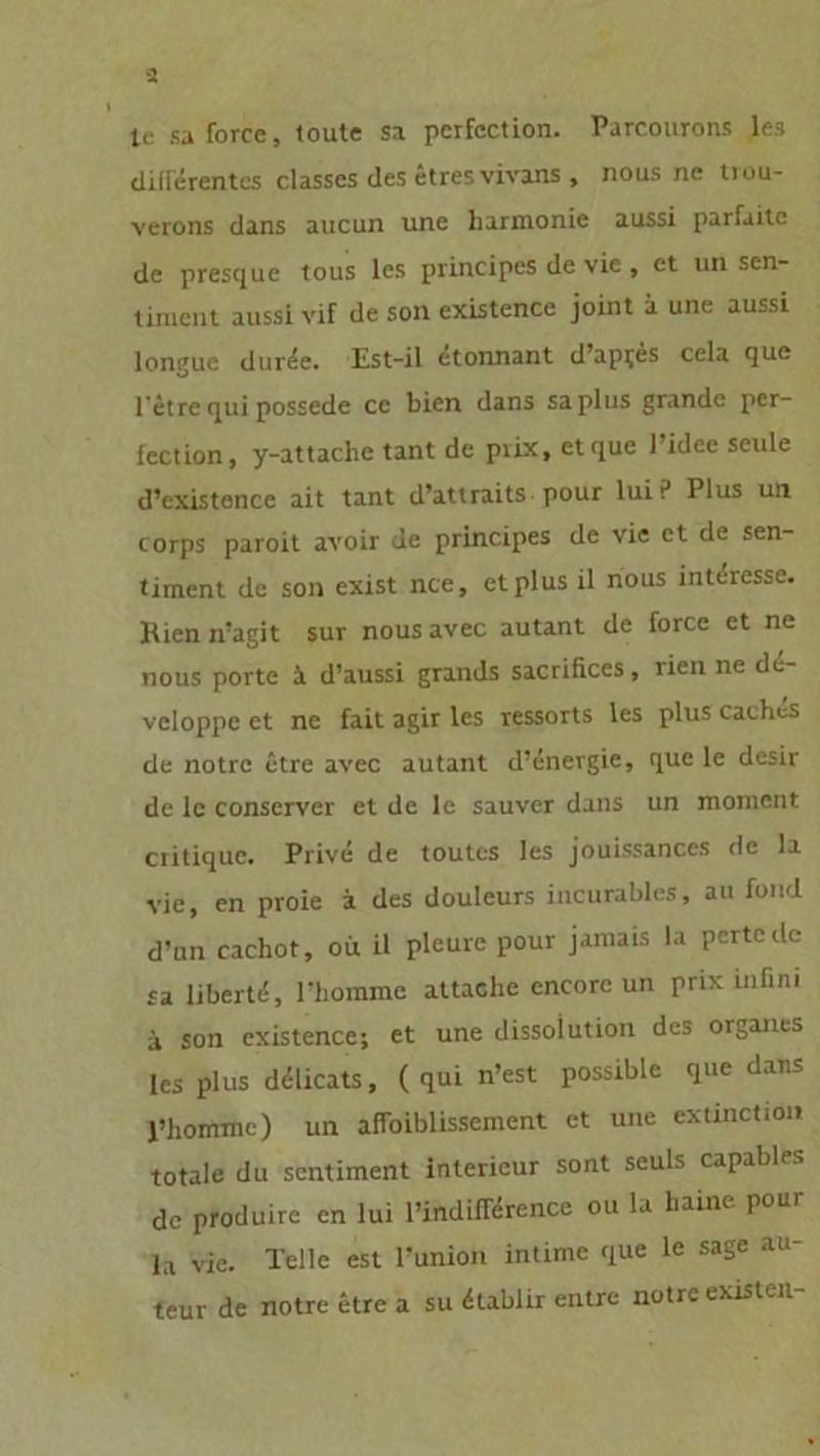 ic sa force, toute sa perfection. Parcourons les diilerentcs classes des etres vivans , nous ne tiou- verons dans aucun une harmonie aussi parfaite de presque tous les principes de vie , et un scn- tinicnt aussi vif de soll existence joint a une aussi longue dur^e. Est-il etonnant d’ap^es cela que l’etre qui possede cc bien dans saplus grande per- fection, y-attache tant de prix, et que l’idee seule d’existence ait tant d’attraits pour lui? Plus un corps paroit avoir de principes de vie et de Sen- timent de son exist nee, et plus il nous interesse. Rien n’agit sur nousavec autant de force et ne nous porte ä d’aussi grands sacrifices, rien ne di- vcloppe et ne fait agir les ressorts les plus Caches de notre etre avec autant d’^nergie, que le desir de lc conservcr et de le sauver dans un moment critique. Privd de toutes les jouissances de la vie, en proie a des douleurs incurables, au fond d’un cachot, oü il pleure pour jamais la pertede sa libertd, rhommc attache encore un prix infim ä son existence; et une dissoiution des Organes les plus dtHicats, (qui n’est possible que dans l’hommc) un afloiblissement et une extinction totale du sentiment intericur sont seuls capables de produire en lui l’indiderence ou la harne pour la vie. Telle est l’union intime que le sage au- teur de notre etre a su dlablir entre notre existen-