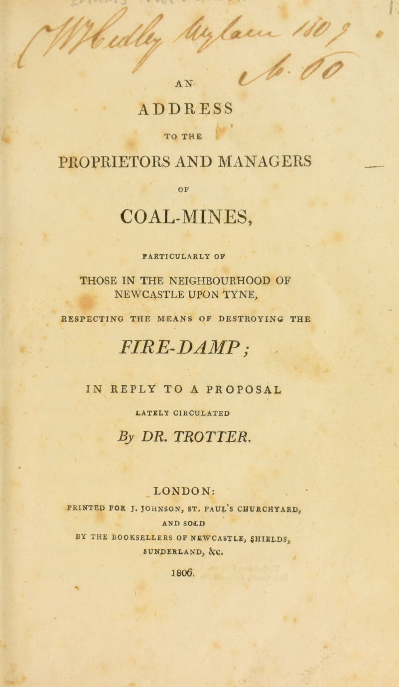 ADDRESS i i TO THE PROPRIETORS AND MANAGERS COAL-MINES, PARTICULARLY OF THOSE IN THE NEIGHBOURHOOD OF NEWCASTLE UPON TYNE, RESPECTING THE MEANS OF DESTROYING THE FIRE-DAMP; IN REPLY TO A PROPOSAL LATELY CIRCULATED By DR. TROTTER. LONDON: PRINTED FOR J. JOHNSON, ST. PAUL’S CHURCHYARD, AND SOLD BY THE BOOKSELLERS OF NEWCASTLE, SHIELDS, SUNDERLAND, &TC. 1806,