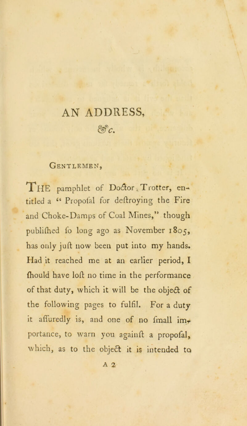 AN ADDRESS, & c. Gentlemen, THE pamphlet of Dodtor. Trotter, en- titled a “ Propoial for deftroying the Fire and Choke-Damps of Coal Mines,’* though publifhed lb long ago as November 1805, has only juft now been put into my hands. Had it reached me at an earlier period, I Ihould have loft no time in the performance of that duty, which it will be the objedt of the following pages to fulfil. For a duty it affuredly is, and one of no fmall im-r portance, to warn you againft a propofal, which, as to the object it is intended to A 2 1