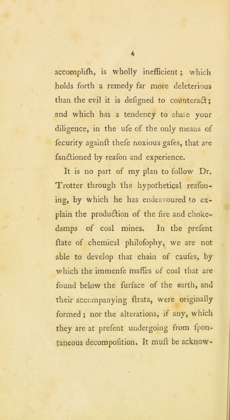 accomplifh, is wholly inefficient ; which holds forth a remedy far more deleterious than the evil it is defigned to counteract; and which has a tendency to abate your diligence, in the ufe of the only means of fecurity again ft thefe noxious gafes, that are fandioned by reafon and experience. It is no part of my plan to follow Dr. Trotter through the hypothetical reafon- ing, by which he has endeavoured t.o ex- plain the production of the fire and choke- damps of coal mines. In the prefent ftate of chemical philofophy, we are not able to develop that chain of caufes, by which the immenfe maffes of coal that are found below the furface of the earth, and their accompanying ftrata, were originally formed ; nor the alterations, if any, which they are at prefent undergoing from fpon- taneous decompofition. It muft be acknow-