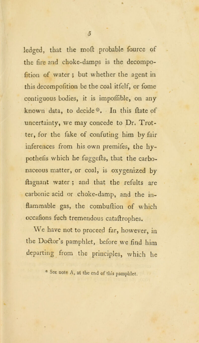 ledged, that the mofl: probable fource of the fire and choke-damps is the decompo- fition of water ; but whether the agent in this decompofition be the coal itfelf, or fome contiguous bodies, it is impofiible, on any known data, to decide*. In this ftate of uncertainty, we may concede to Dr. Trot- ter, for the fake of confuting him by fair inferences from his own premifes, the hy- pothecs which he fuggefts, that the carbo- naceous matter, or coal, is oxygenized by ftagnant water ; and that the refults are carbonic acid or choke-damp, and the in- flammable gas, the combuftion of which occafions fuch tremendous cataftrophes. We have not to proceed far, however, in the Dolor’s pamphlet, before we find him departing from the principles, which he * ^ee D°te A; at the end of this pamphlet.