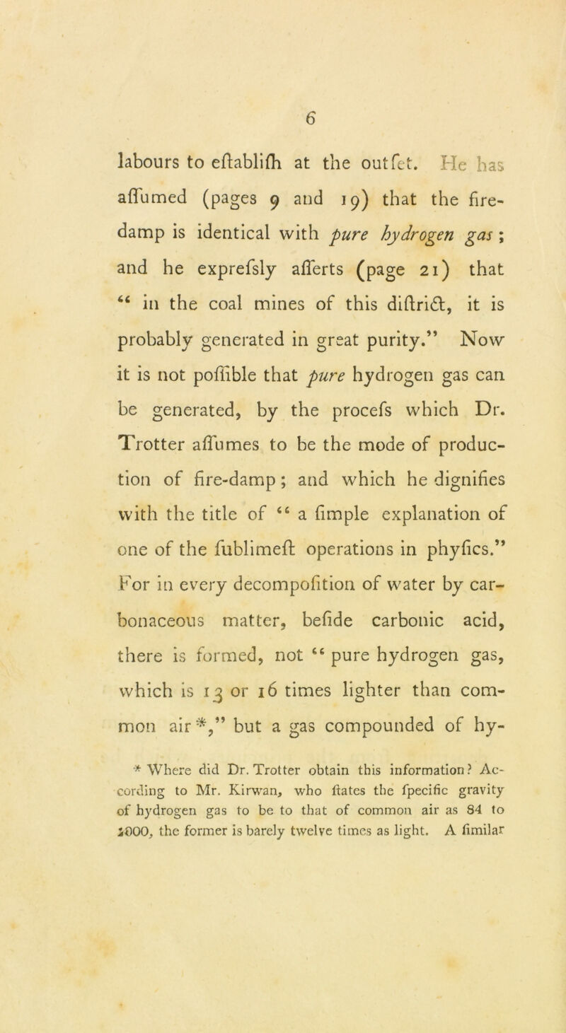 labours to effablifh at the outlet. He has affumed (pages 9 and 19) that the fire- damp is identical with pure hydrogen gas ; and he exprefsly afferts (page 21) that 44 in the coal mines of this diftridt, it is probably generated in great purity.” Now it is not pofiible that pure hydrogen gas can be generated, by the procefs which Dr. Trotter affumes to be the mode of produc- tion of fire-damp; and which he dignifies with the title of 44 a fimple explanation of one of the fublimeft operations in phyfics.” For in every decompofition of water by car- bonaceous matter, befide carbonic acid, there is formed, not 44 pure hydrogen gas, which is 1 3 or 16 times lighter than com- mon air*,” but a gas compounded of hy- * Where did Dr. Trotter obtain this information? Ac- cording to Mr. Kirwan, who dates the fpecific gravity of hydrogen gas to be to that of common air as 84 to iOOO, the former is barely twelve times as light. A limilar