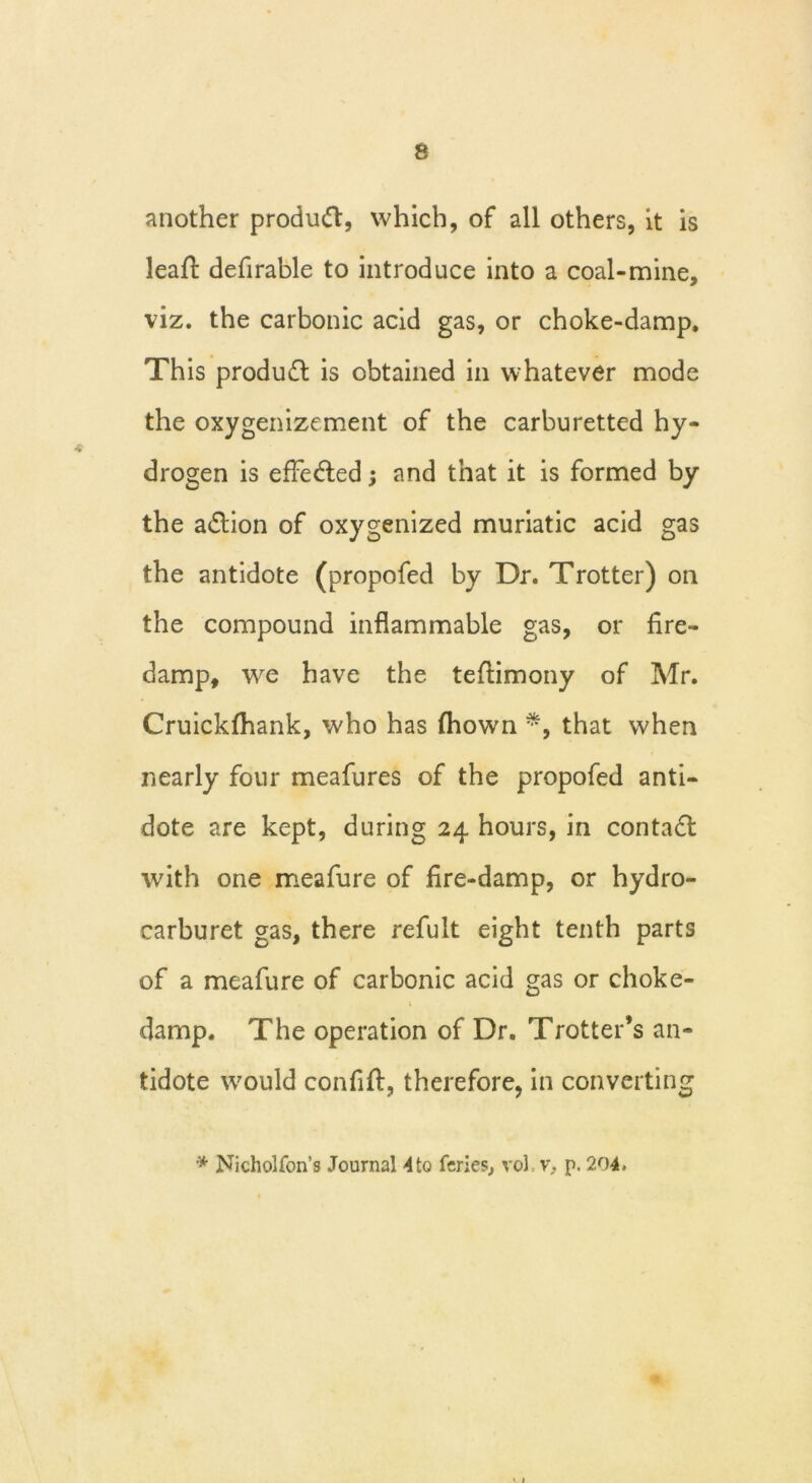 another product, which, of all others, it is leaffc defirable to introduce into a coal-mine, viz. the carbonic acid gas, or choke-damp. This product is obtained in whatever mode the oxygenizement of the carburetted hy- drogen is effected; and that it is formed by the a&ion of oxygenized muriatic acid gas the antidote (propofed by Dr. Trotter) on the compound inflammable gas, or fire- damp, w^e have the teftimony of Mr. Cruickfhank, who has fhown that when nearly four meafures of the propofed anti- dote are kept, during 24 hours, in contact wfith one meafure of fire-damp, or hydro- carburet gas, there refult eight tenth parts of a meafure of carbonic acid gas or choke- t damp. The operation of Dr. Trotter’s an- tidote would confifl:, therefore, in converting