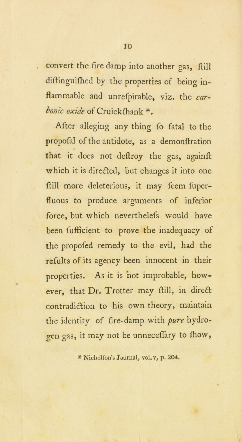 convert the fire damp into another gas, flill diflinguifhed by the properties of being in- flammable and unrefpirable, viz. the car- bonic oxide of Cruickfhank *. After alleging any thing fo fatal to the propofal of the antidote, as a demonftration that it does not deflroy the gas, againft which it is directed, but changes it into one flill more deleterious, it may feem fuper- fluous to produce arguments of inferior force, but which neverthelefs would have been fufficient to prove the inadequacy of the propofed remedy to the evil, had the refults of its agency been innocent in their properties. As it is hot improbable, how- ever, that Dr. Trotter may flill, in direct contradiction to his own theory, maintain the identity of fire-damp with pure hydro- gen gas, it may not be unneceflary to ihow, * Nicholfon’s Journal, vol.v, p. 204,