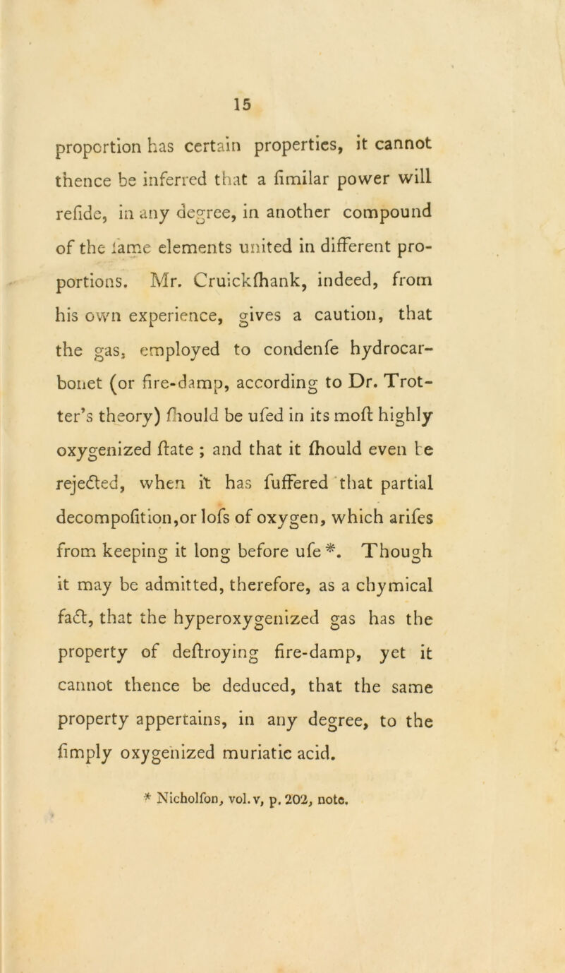 proportion has certain properties, it cannot thence be inferred that a dmilar power will refide, in any decree, in another compound of the lame elements united in different pro- portions. Mr. Cruickfhank, indeed, from his own experience, gives a caution, that the gas, employed to condenfe hydrocar- bonet (or fire-damp, according to Dr. Trot- ter’s theory) Oiould be ufed in its mod; highly oxygenized (late ; and that it fhould even t e rejected, when it has differed that partial decompofition,or lofs of oxygen, which arifes from keeping it long before ufe*. Though it may be admitted, therefore, as a chymical fact, that the hyperoxygenized gas has the property of deftroying fire-damp, yet it cannot thence be deduced, that the same property appertains, in any degree, to the dmply oxygenized muriatic acid.