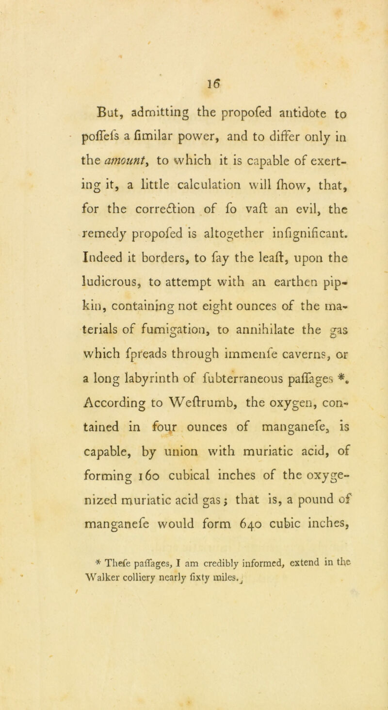 But, admitting the propofed antidote to polfels a fimilar power, and to differ only in the amount, to which it is capable of exert- ing it, a little calculation will (how, that, for the correction of fo valf an evil, the remedy propofed is altogether infignificant. Indeed it borders, to fay the lead:, upon the ludicrous, to attempt with an earthen pip- kin, containing not eight ounces of the ma- terials of fumigation, to annihilate the gas which fpreads through immenfe caverns, or a long labyrinth of fubterraneous paffages According to Weflrumb, the oxygen, con- tained in four ounces of manganefe, is capable, by union with muriatic acid, of forming 160 cubical inches of the oxyge- nized muriatic acid gas; that is, a pound of manganefe would form 640 cubic inches, * Thefe paffages, I am credibly informed, extend in the Walker colliery nearly fixty miles. J /