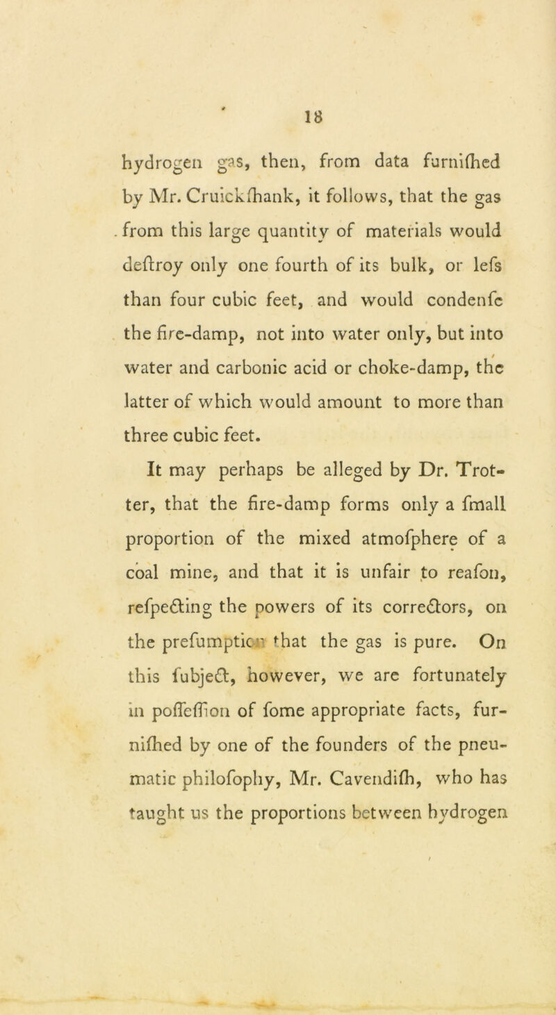 hydrogen gas, then, from data furnifhed by Mr. Cruickfhank, it follows, that the gas from this large quantity of materials would deffroy only one fourth of its bulk, or lefs than four cubic feet, and would condenfc the fire-damp, not into water only, but into i water and carbonic acid or choke-damp, the latter of which would amount to more than three cubic feet. It may perhaps be alleged by Dr. Trot- ter, that the fire-damp forms only a fmall proportion of the mixed atmofphere of a coal mine, and that it is unfair to reafon, refpe&ing the powers of its corre&ors, on the prefumptic ' fhat the gas is pure. On this fubjeft, however, we are fortunately m pofTeflion of fome appropriate facts, fur- nifhed by one of the founders of the pneu- matic philofophy, Mr. Cavendifh, who has taught us the proportions between hydrogen