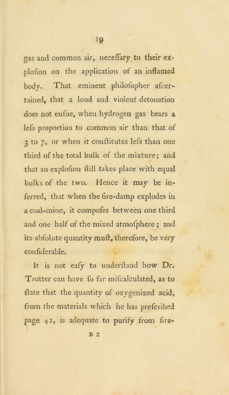 gas and common air, neceflary to their ex- plofion on the application of an inflamed body. That eminent philofopher afcer- tained, that a loud and violent detonation does not enfue, when hydrogen gas bears a lefs proportion to common air than that of 3 to 7, or when it conftitutes lefs than one third of the total bulk of the mixture; and that an explofion flill takes place with equal bulks of the two. Hence it may be in- ferred, that when the fire-damp explodes in a coal-mine, it compofes between one third and one half of the mixed atmofphere ; and its abfolute quantity muff, therefore, be very confiderable. It is not eafy to underfland how Dr. Trotter can have fo far mifcalculated, as to ftate that the quantity of oxygenized acid, from the materials which he has prefcribed page 42, is adequate to purify from fire- B 2