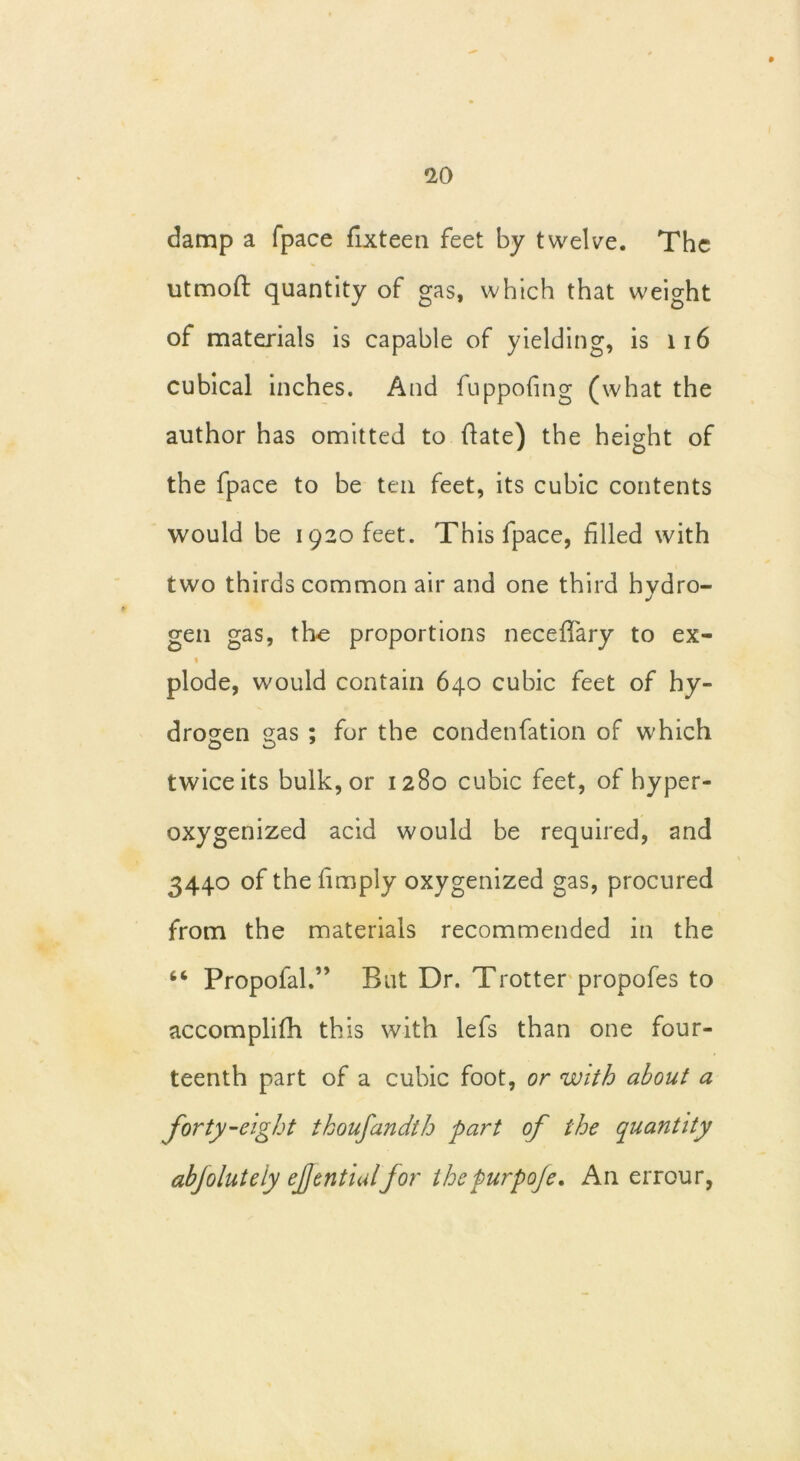 damp a (pace fixteen feet by twelve. The utmoft quantity of gas, which that weight of materials is capable of yielding, is 116 cubical inches. And fuppofing (what the author has omitted to flate) the height of the fpace to be ten feet, its cubic contents would be 1920 feet. This fpace, filled with two thirds common air and one third hvdro- J gen gas, tire proportions neceffary to ex- 1 plode, would contain 640 cubic feet of hy- drogen gas ; for the condenfation of which twice its bulk, or 1280 cubic feet, of hyper- oxygenized acid would be required, and 3440 of the limply oxygenized gas, procured from the materials recommended in the 46 Propofal.” But Dr. Trotter propofes to accomplifh this with lefs than one four- teenth part of a cubic foot, or with about a forty-eight thoufandth part of the quantity abjoluteiy ejjentialfor thepurpofe. An errour,