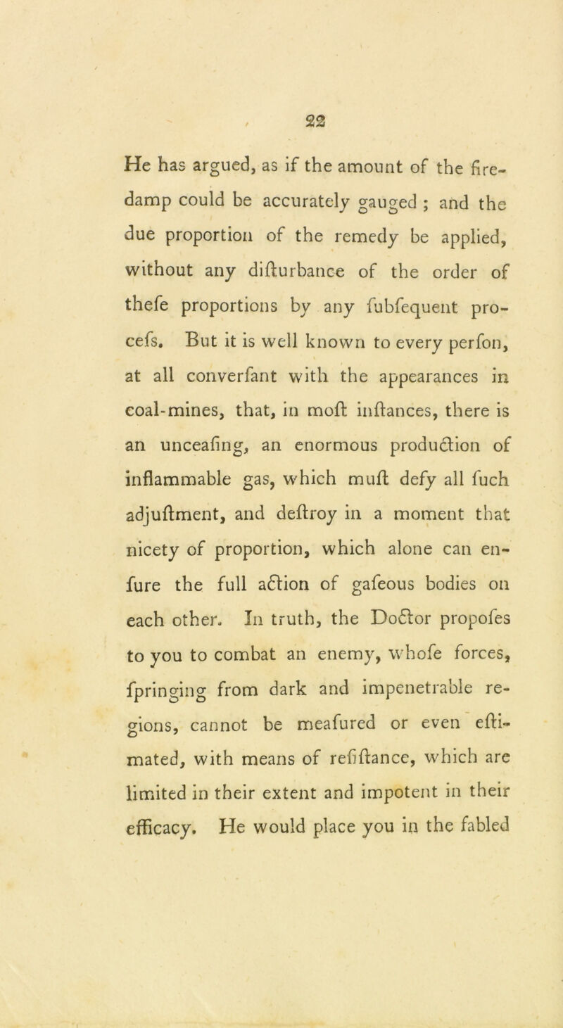 / He has argued, as if the amount of the fire- damp could be accurately gauged ; and the due proportion of the remedy be applied, without any difiurbance of the order of thefe proportions by any fubfequent pro- cefs. But it is well known to every perfon, at all converfant with the appearances in coal-mines, that, in moil inftances, there is an unceafing, an enormous production of inflammable gas, which muffc defy all fuch adjuftment, and deftroy in a moment that nicety of proportion, which alone can en- fure the full adtion of gafeous bodies on each other. In truth, the Dodtor propofes to you to combat an enemy, whofe forces, fpringing from dark and impenetrable re- gions, cannot be meafured or even efti- o 7 mated, with means of refinance, which are limited in their extent and impotent in their efficacy. He would place you in the fabled