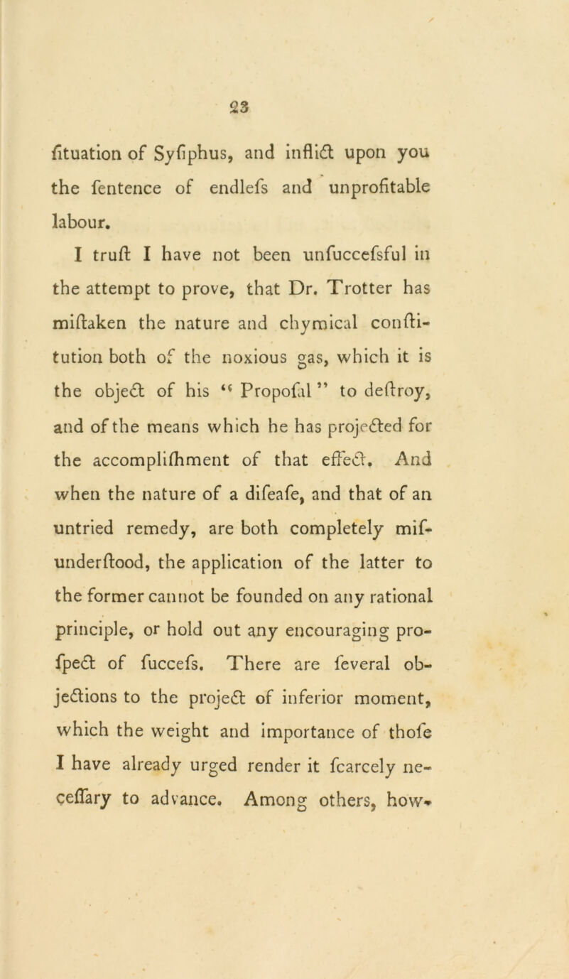 fituation of Syfiphus, and infliCt upon you the fentence of endlefs and unprofitable labour. I trufi: I have not been unfuccefsful in the attempt to prove, that Dr. Trotter has miftaken the nature and chymical confti- tution both of the noxious gas, which it is the object of his Propofal ” to deftroy, and of the means which he has projected for the accomplifhment of that effect. And when the nature of a difeafe, and that of an untried remedy, are both completely mif- underftood, the application of the latter to 1 the former cannot be founded on any rational principle, or hold out any encouraging pro- fpeCt of fuccefs. There are feveral ob- jections to the projeCl of inferior moment, which the weight and importance of thofe I have already urged render it fcarcely ne- ceffary to advance. Among others, how*