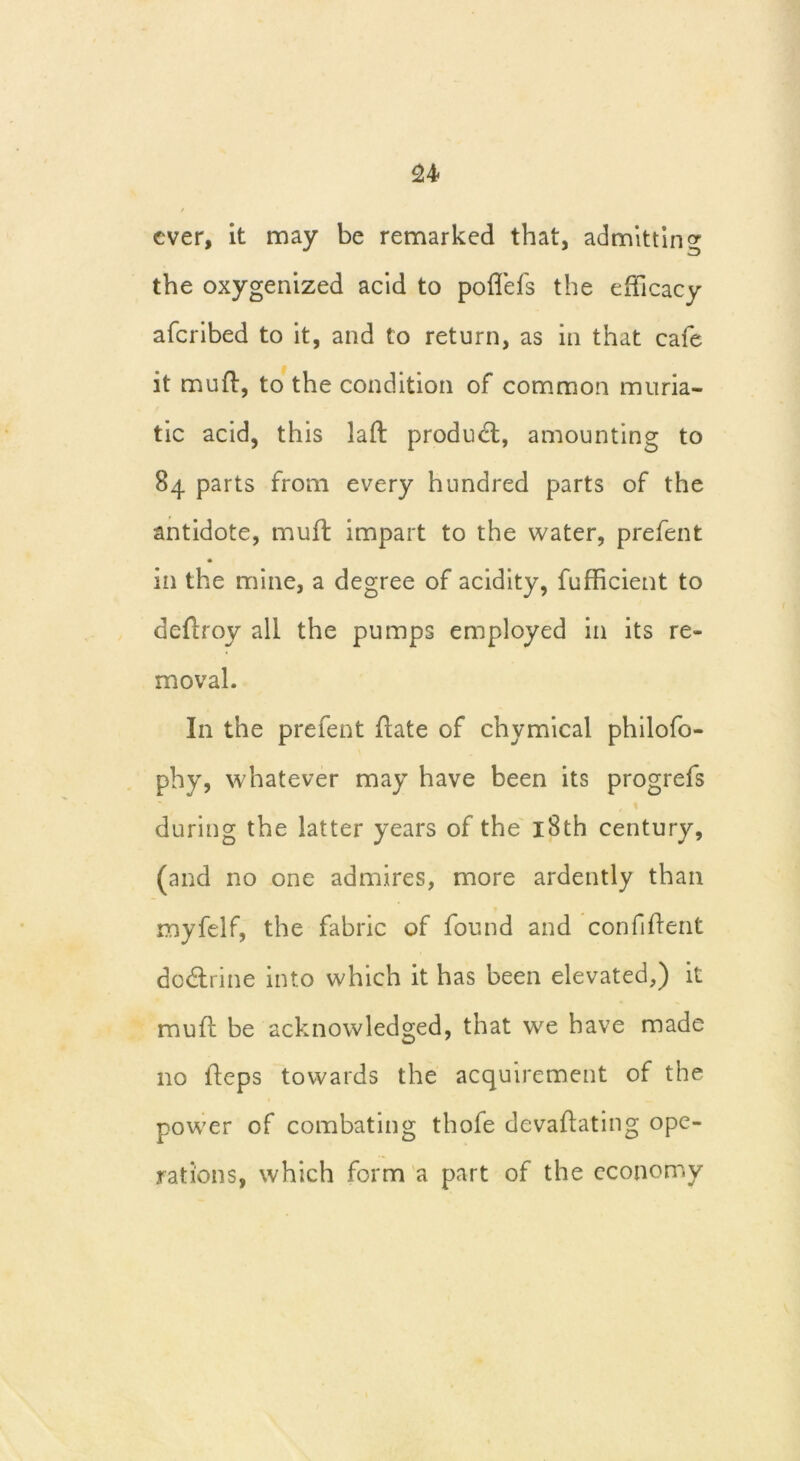 ever, it may be remarked that, admitting the oxygenized acid to poffefs the efficacy aferibed to it, and to return, as in that cafe it mud, to the condition of common muria- tic acid, this lad product, amounting to 84 parts from every hundred parts of the antidote, muff impart to the water, prefent in the mine, a degree of acidity, fufficient to dedroy all the pumps employed in its re- moval. In the prefent date of chymical philofo- phy, whatever may have been its progrefs during the latter years of the 18th century, (and no one admires, more ardently than myfelf, the fabric of found and confident do&rine into which it has been elevated,) it mud be acknowledged, that we have made no deps towards the acquirement of the power of combating thofe devadating ope- rations, which form a part of the economy