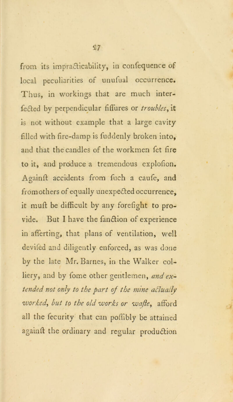 s; from its impracticability, in confequence of local peculiarities of unufual occurrence. Thus, in workings that are much inter- fered by perpendicular fiflures or troubles, it is not without example that a large cavity filed with fire-damp is fuddenly broken into, and that the candles of the workmen fet fire to it, and produce a tremendous explofion. A gain ft accidents from fuch a caufe, and from others of equally unexpected occurrence, it muft be difficult by any forefight to pro- vide. But I have the fan Ct ion of experience in afferting, that plans of ventilation, well devifed and diligently enforced, as was done by the late Mr. Barnes, in the Walker col- liery, and by fome other gentlemen, andex~ tended not only to the part oj the mine actually worked, but to the old works or wafte, afford all the fecurity that can poffibly be attained again ft the ordinary and regular production