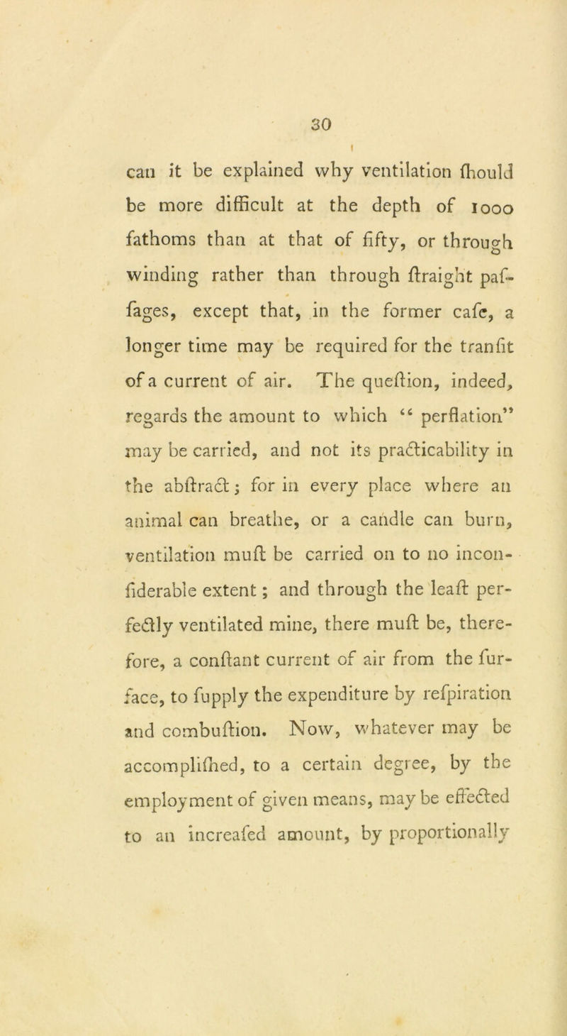 can it be explained why ventilation fhould be more difficult at the depth of iooo fathoms than at that of fifty, or through winding rather than through draight paf- fages, except that, in the former cafe, a longer time may be required for the tranfit of a current of air. The quefiion, indeed, regards the amount to which “ perflation” may be carried, and not its practicability in the abflracd; for in every place where an animal can breathe, or a candle can burn, ventilation mud be carried on to no incon- fiderable extent; and through the lead per- fectly ventilated mine, there mud be, there- fore, a condant current of air from the fur- face, to fupply the expenditure by refpiration and combudion. Now, whatever may be accomphffied, to a certain degree, by the employment of given means, may be effected to an increafed amount, by proportionally