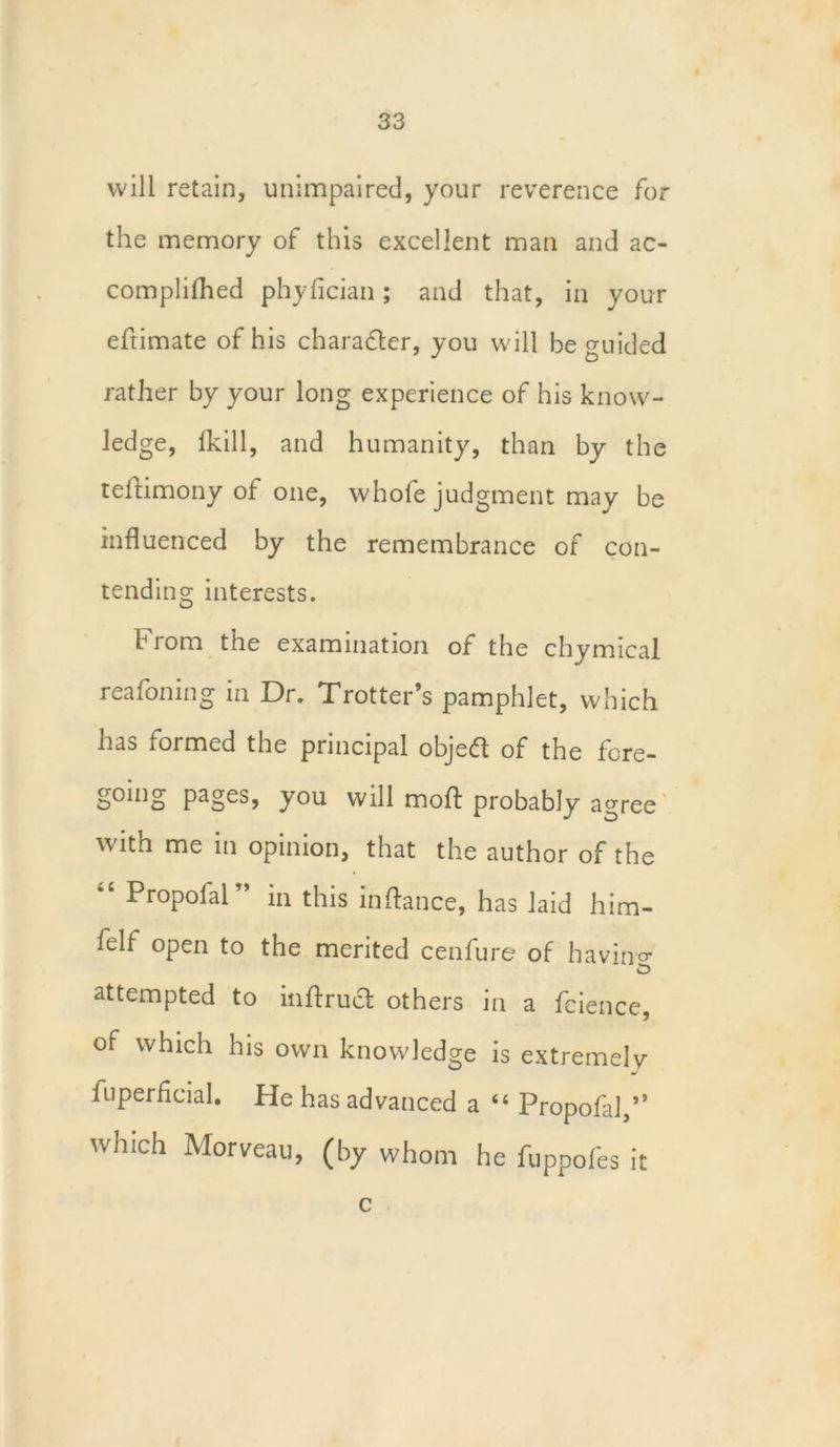 will retain, unimpaired, your reverence for the memory of this excellent man and ac- complifhed phyfician; and that, in your eftimate of his charader, you will be guided rather by your long experience of his know- ledge, fkill, and humanity, than by the teldimony of one, whofe judgment may be influenced by the remembrance of con- tending interests. 1H rom the examination of the chymical reafoning in Dr. Trotter’s pamphlet, which has formed the principal objed of the fore- going pages, you will mo ft probably agree with me in opinion, that the author of the “ ProP°far* in this inftance, has laid him- felt open to the merited cenfure of havino* attempted to inftruct others in a feience, of which his own knowledge is extremely fuperflcial. He has advanced a “ Propofal,” which Morveau, (by whom he fuppofes it c