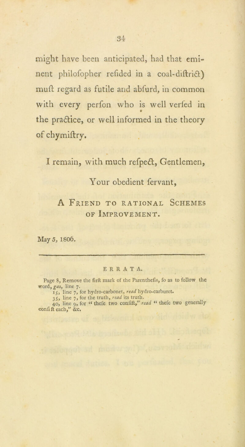 might have been anticipated, had that emi- nent philofopher refided in a coal-diftri&) mufl regard as futile and abfurd, in common with every perfon who is well verfed in the practice, or well informed in the theory of chymiftry. I remain, with much refpefl, Gentlemen, Your obedient fervant, A Friend to rational Schemes of Improvement. May 5, 1806. ERRATA. Page 8, Remove the firft mark of the Parenthefis, fo as to follow the word, gas, line 7. 15, line 7, for hydro-carbonet, read hydro-carburet. 35, line 7, for the truth, read its truth. 40, line 9, for “ thefe two coniift,” read “ thefe two generally confift each,” &c.