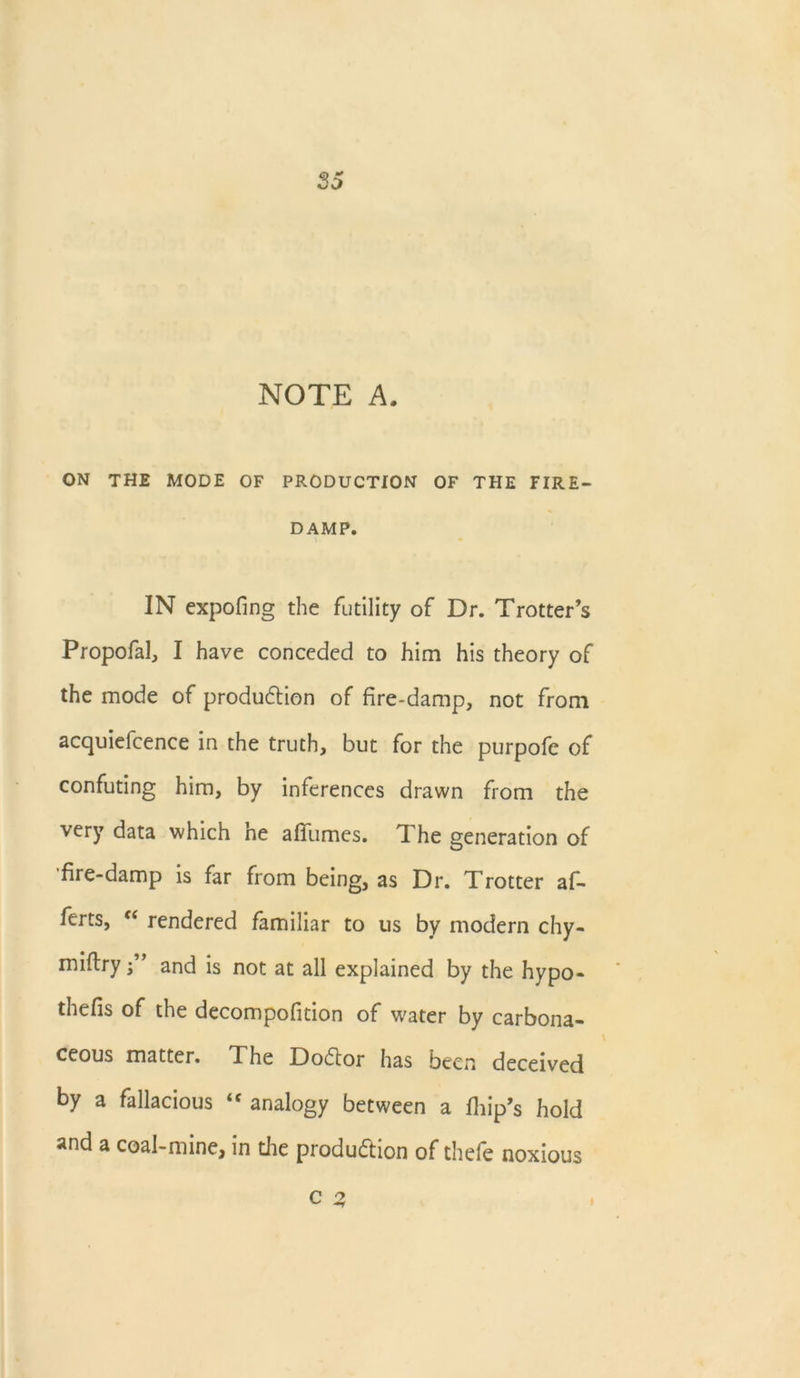 NOTE A. ON the mode of production of the fire- damp. IN expofing the futility of Dr. Trotter’s Propofal, I have conceded to him his theory of the mode of production of fire-damp, not from acquiefcence in the truth, but for the purpofe of confuting him, by inferences drawn from the very data which he afiiimcs. The generation of fire-damp is far from being, as Dr. Trotter af- ferts, f< rendered familiar to us by modern chy- miftry f ’ and is not at all explained by the hypo- thefis of the decompofition of water by carbona- ceous matter. The Doctor has been deceived by a fallacious <f analogy between a fhip’s hold and a coal-mine, in die production of thefe noxious C 2,
