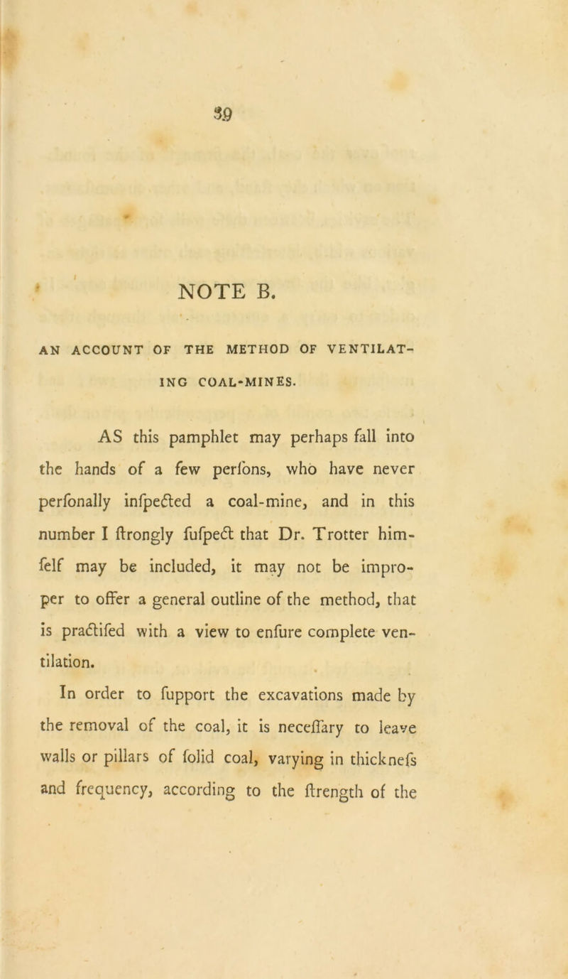 NOTE B. AN ACCOUNT OF THE METHOD OF VENTILAT- ING COAL-MINES. AS this pamphlet may perhaps fall into the hands of a few perfons, who have never perfonally infpedted a coal-mine, and in this number I ftrongly fufpedt that Dr. Trotter him- felf may be included, it may not be impro- per to offer a general outline of the method, that is pradtifed with a view to enfure complete ven- tilation. In order to fupport the excavations made by the removal of the coal, it is neceffary to leave walls or pillars of folid coal, varying in thicknefs and frequency, according to the ffrength of the