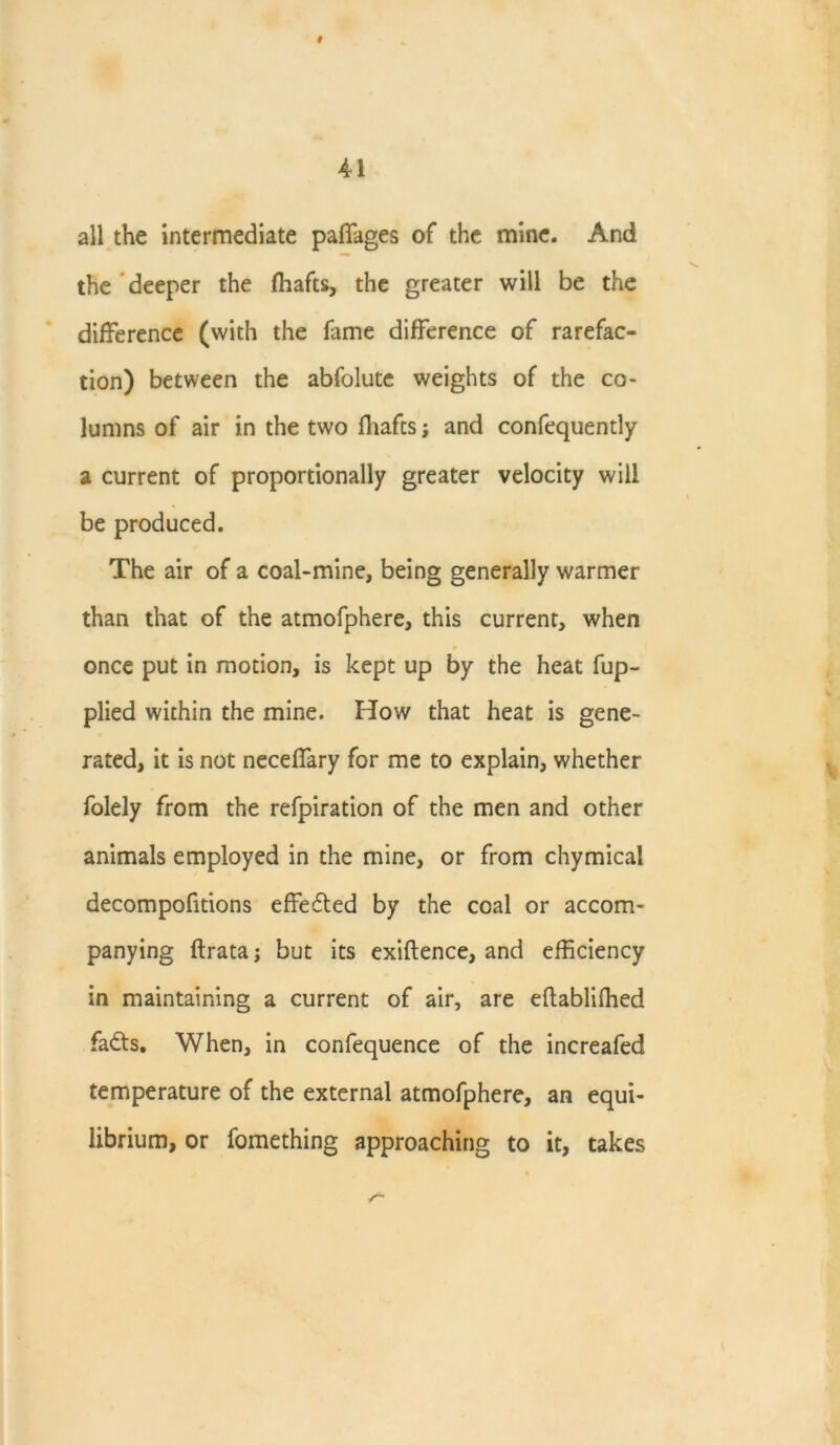 # 4-1 all the intermediate paffages of the mine. And the deeper the (hafts, the greater will be the difference (with the fame difference of rarefac- tion) between the abfolutc weights of the co- lumns of air in the two fhafts; and confequently a current of proportionally greater velocity will be produced. The air of a coal-mine, being generally warmer than that of the atmofphere, this current, when once put in motion, is kept up by the heat fup- plied within the mine. How that heat is gene- rated, it is not neceffary for me to explain, whether folely from the refpiration of the men and other animals employed in the mine, or from chymicai decompofitions effected by the coal or accom- panying ftrata; but its exiftence, and efficiency in maintaining a current of air, are eftabliffied fadts. When, in confequence of the increafed temperature of the external atmofphere, an equi- librium, or fomething approaching to it, takes