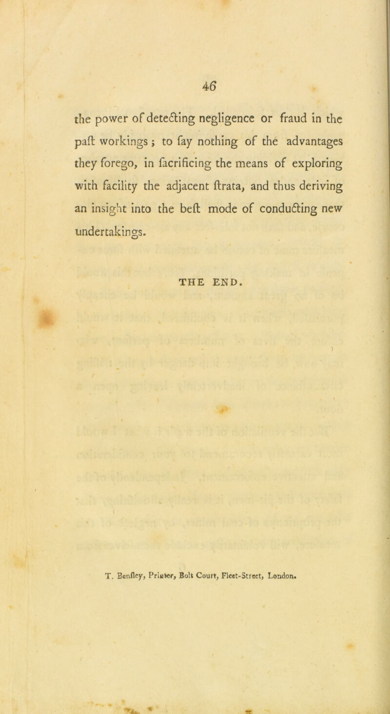 the power of detecting negligence or fraud in the pad: workings; to fay nothing of the advantages they forego, in facrificing the means of exploring with facility the adjacent ftrata, and thus deriving an insight into the befl: mode of conducing new undertakings. THE END. ) i T. Bcnfley, Priuter, Bolt Court, Fleet-Street, London.