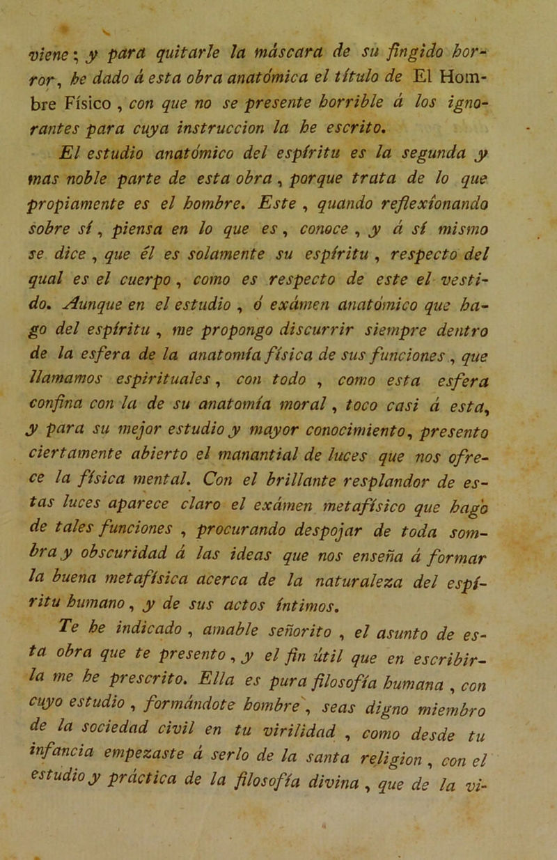 viene; y para quitarle la máscara de su fingido hor- ror^ he dado á esta obra anatómica el título de El Hom- bre Físico , con que no se presente horrible á los igno- rantes para cuya instrucción la he escrito. El estudio anatómico del espíritu es la segunda y mas noble parte de esta obra, porque trata de lo que propiamente es el hombre. Este , quando reflexionando sobre sí, piensa en lo que es, conoce y á sí mismo se dice , que él es solamente su espíritu , respecto del qual es el cuerpo, como es respecto de este el vesti- do. Aunque en el estudio , ó examen anatómico que ha- go del espíritu , me propongo discurrir siempre dentro de la esfera de la anatomía física de sus funciones ^ que llamamos espirituales, con todo , como esta esfera confina con la de su anatomía moral, toco casi á esta^ y para su mejor estudio y mayor conocimiento^ presento ciertamente abierto el manantial de luces que nos ofre- ce la física mental. Con el brillante resplandor de es- tas luces aparece claro el examen metafísico que hago de tales funciones , procurando despojar de toda som- bra y obscuridad á las ideas que nos enseña á formar la buena metafísica acerca de la naturaleza del espí- ritu humano ^ y de sus actos íntimos. Te he indicado , amable señorito , el asunto de es- ta obra que te presento ^ y el fin útil que en escribir- la me he prescrito. Ella es pura filosofía humana , con cuyo estudio , formándote hombrej seas digno miembro de la sociedad civil en tu virilidad , como desde tu infancia empezaste á serlo de la santa religión , con el estudio y práctica de la filosofía divina, que de la vi-