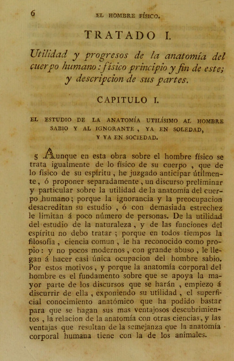 TRATADO I. Utilidad y progresos de la anatomía del cuerpo humano:físico principio yfin de este; y descripciofi de sus partes. CAPITULO I. EL ESTUDIO DE LA ANATOMIA UTILISIMO AL HOMBRE SABIO Y AL IGNORANTE , YA EN SOLEDAD, \ YA EN SOCIEDAD. 5 A,unque en esta obra sobre el hombre físico se trata igualmente de lo físico de su cuerpo , que de lo físico de SU espíritu , he juzgado anticipar útilmen- te, ó proponer separadamente , un discurso preliminar y particular sobre la utilidad de la anatomía del cuer- po iiumano; porque la ignorancia y la preocupación desacreditan su estudio , ó con demasiada estrechez le limitan á poco número de personas. De la utilidad, del estudio de la naturaleza, y de las funciones del espíritu no debo tratar ; porque en todos tiempos la filosofía , ciencia común , le ha reconocido como pro- pio : y no pocos modernos , con grande abuso , le lle- gan á hacer casi única ocupación del hombre sabio. Por estos motivos, y porque la anatomía corporal del hombre es el fundamento sobre que se apoya la ma- yor parte de los discursos que se harán , empiezo á discurrir de ella , exponiendo su utilidad , el superfi- cial conocimiento anatómico que ha podido bastar para que se hagan sus mas ventajosos descubrimien- tos ,1a relación de la anatomía con otras ciencias, y las ventajas que resultan de la semejanza que la anatomía - corporal humana tiene con la de los animales.