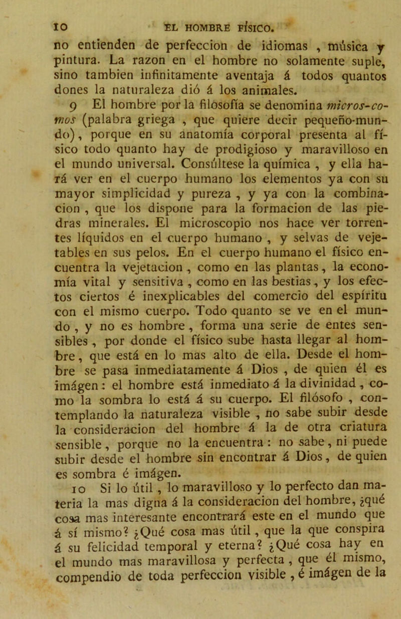 no entienden de perfección de idiomas , música y pintura. La razón en el hombre no solamente suple, sino también infinitamente aventaja á todos qiiantos dones la naturaleza dió á los animales. 9 El hombre por la filosofía se denomina micros-co- mos (palabra griega , que quiere decir pequeño-mun- do), porque en su anatomía corporal presenta al fí- sico todo quanto hay de prodigioso y maravilloso en el mundo universal. Consúltese la química , y ella ha- rá ver en el cuerpo humano los elementos ya con su mayor simplicidad y pureza , y ya con la combina- ción , que los dispone para la formación de las pie- dras minerales. El microscopio nos hace ver torren- tes líquidos en el cuerpo humano , y selvas de veje- tables en sus pelos. En el cuerpo humano el físico en- cuentra la vejetacion , como en las plantas, la econo- mía vital y sensitiva , como en las bestias, y los efec- tos ciertos é inexplicables del comercio del espíritu con el mismo cuerpo. Todo quanto se ve en el mun- do , y no es hombre, forma una serie de entes sen- sibles , por donde el físico sube hasta llegar al hom- bre , que está en lo mas alto de ella. Desde el hom- bre se pasa Inmediatamente á Dios , de quien él es imágen: el hombre está inmediato á la divinidad , co- mo la sombra lo está á su cuerpo. El filósofo , con- templando la naturaleza visible , no sabe subir desde la consideración del hombre á la de otra criatura sensible , porque no la encuentra : no sabe , ni puede subir desde el hombre sin encontrar á Dios, de quien es sombra é imágen. 10 Si lo útil, lo maravilloso y lo perfecto dan ma- teria la mas digna á la consideración del hombre, ¿qué coaa mas interesante encontrará este en el mundo que á sí mismo? ¿Qué cosa mas útil, que la que conspira á su felicidad temporal y eterna? ¿Qué cosa hay en el mundo mas maravillosa y perfecta , que él mismo, compendio de toda perfección visible , é imágen de la
