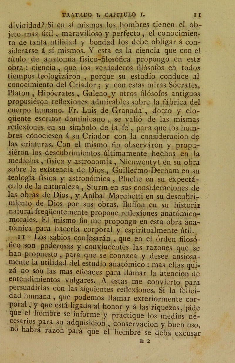 divinidad? Si en sí mismos los hombres tienen el ob- jeto-mas útil, maravilloso y perfecto, el conocimien- to de tanta utilidad y bondad los debe obligar á con- siderarse á sí mismos. Y esta es la ciencia que con el título de anatomía físico-filosófica propongo en esta obra : ciencia , que los verdaderos filósofos en todos tiempos teologizáron , porque su estudio conduce al conocimiento del Criador ; y con estas miras Sócrates, Platón , Hipócrates , Galeno,y otros filósofos antiguos propusiéron reflexiones admirables sobre la fábrica del cuerpo humano. Fr. Luis de Granada , docto y elo- qüente escritor dominicano , se valió de las mismas reíiexíones en su símbolo de la fe , para que los hom- bres conociesen á su Criador con la consideración d^ las criaturas. Con el mismo fin observaron y propu- siéron los descubrimientos últimamente hechos en la medicina , física y astronomía , Nieuvventyt en su obra sobre la existencia de Dios , Guillermo Derham en su teología física y astronómica, Pluche en su expectá- culo de la naturaleza, Sturm en sus consideraciones de las obras de Dios, y Aníbal Marchetti en su descubrir miento de Dios por sus obras. BuíFon en su historia natural freqüentemente propone reflexiones anatómico- morales. El mismo fin me propongo en esta obra ana- tómica para hacerla corporal y espiritualmente útil. II Los sabios confesarán , que en el órden filosó- fico son poderosas y convincentes las razones que se han propuesto, para que se conozca y desee ansiosa- mente la utilidad del estudio anatómico : mas ellas qui- zá no son las mas eficaces para llamar la atención de entendimientos vulgares. A estas me convierto para persuadirlas con las siguientes reflexiones. Si la felici- dad humana , que podemos llamar exteriormente cor- poral, y que está ligada al honor y á las riquezas, pide que el hombre se informe y practique los medios né- cesanos para su adquisición , conservación y buen uso, no abra razón para que el hombre se deba excusar B 2