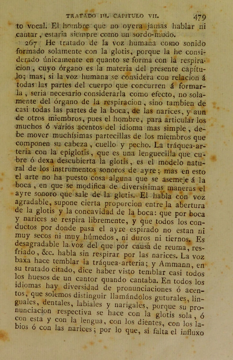 to vocal. El hombre que iio oyera jamas hablar ni cantar, estaría siempre como un sordo-mudo. 267 He tratado de la voz humana como sonido formado solamente con la glotis, porque la he consi- derado únicamente en quanto se forma con la respira- ción , cuyo órgano es la materia del presente capítu- lo; mas, si la voz humana se considera con relación á todas las partes del cuerpo que concurren á formar- la , seria necesario considerarla como efecto, no sola- mente del órgano de la respiración, sino también de casi todas las partes de la boca, de las narices, y aun de otros miembros, pues el hombre, para articular los muchos ó varios acentos del idioma mas simple , de- be mover muchísimas partecillas de los miembros que componen su cabeza , cuello y pecho. La tráquea-ar- teria con la epiglotis, que es una lenguecilla que cu- bre ó dexa descubierta la glotis, es el modelo natu- ral de los instrumentos sonoros de ayre; mas en esto el arte no ha puesto cosa alguna que se asemeje á la boca , en que se modifica de diversísimas maneras el ayre sonoro que sale de la glotis. El habla con voz agradable, supone cierta proporción entre la abertura de la glotis y la concavidad de la boca: que por boca y narices se respira libremente, y que todos los con- ductos por donde pasa el ayre espirado no están ni muy secos ni muy húmedos , ni duros ni tiernos. Es desagradable la. voz del que por causa de reuma, res- nado, &c. habla sin respirar por las narices. La voz baxa hace temblar la tráquea-arteria; y Ammann en su tratado citado, dice haber visto temWar casi 11,’dos los huesos de un cantor quando cantaba. En todos los idiomas hay divepidad de pronunciaciones ó acen- tos, que solemos distinguir llamándolos guturales, lin- guales, dentales, labiales y narigales, porque su pro- nunciación respectiva se hace con la glotis sola ó bio. o con las nances; por lo que, si falta el influxo
