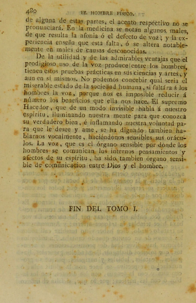 4^0 EL HOMBRE FKSJCO. r-r^ de alguna de estR? partes, el acento respectivo no se pronunciará. En la medicina se. notan algunos, males de que resulta la afonia ó el defecto de voz; y la ex- periencia enseña que esta falta, ó se altera’notable- ■mente en males de causas desconocidas. De la'Utilidad,y de las admirables ventajas que’el prodigioso uso de la voz produceIentre los hombres, tienen estos pruebas prácticas,en sus ciencias y artes, y aun en sí mismos. No podemos concebir quai seria el miserable estado de la sociedad humana, si faltára á los hombres la voz, porque nos es imposible reducir á numero los beneficios que ella nos hace.'El supremo Hacedor, que de un modo invisible -íhabla á nuestro espíritu , iluminando nuestra mente para que conozca su verdadero bien, é inflamando nuestra^voluntad par ra que le'desee y ame, se lia dignado también ha- blarnos vocalrriente , haciéndonos setksibles,, sus orácu- los. La voz, que es el órgano- sensible por donde los hombres se comunican los internos pensamientos 'y afiectos^ de su espíritu , ha sido, también órgano sensjr ble decomúnicadon entré,Dios y el hombre. FIN DEL TOMO I. f - ir . - o