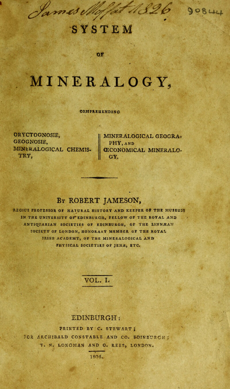 SY SYSTEM OF MINERALOGY, COMPREHENDING ORYCTOGNOSIE, GEOGNOSIE, MINERALOGICAL CHEMIS- TRY, minerAlogical geogra- PHY, and (ECONOMICAL MINERALO- GY. By ROBERT JAMESON, REGIUS PROFESSOR OF NATURAL HISTORY AND KEEPER OF THE MUSEUM IN THE UNIVERSITY OF** EDINBURGH, FELLOW OF THE ROYAL AND ANTIQUARIAN SOCIETIES OF EDINBURGH, OF THE L1NNJEAN SOCIETY OF LONDON, HONORARY MEMBER OF THE ROYAL IRISH ACADEMY, OF THE MINERALOGICAL AND PHYSICAL SOCIETIES OF JENA, ETC, VOL. L EDINBURGH: PRINTED BY C. STEWART J T'OR ARCHIBALD CONSTABLE AND CO. EDINBURGH 3 T. N. LONGMAN AND 0. REES, LONDON, 9 & UMuf 1804,