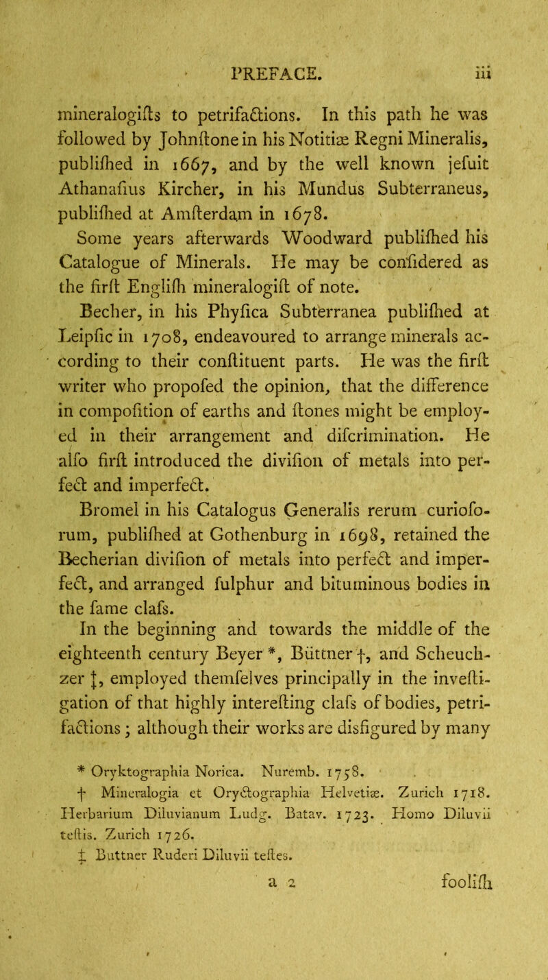 mineralogies to petrifa&ions. In this path he was followed by Johnftonein hisNotitise Regni Mineralis, publifhed in 1667, and by fbe we^ known jefuit Athanafius Kircher, in his Mundus Subterraneus, publifhed at Amfterdajn in 1678. Some years afterwards Woodward publifhed his Catalogue of Minerals. He may be confidered as the firfl Englifh mineralogift of note. Becher, in his Phyfica Subterranea publifhed at Leipfic in 1708, endeavoured to arrange minerals ac- cording to their conflituent parts. He was the firfl writer who propofed the opinion, that the difference in compofition of earths and (tones might be employ- ed in their arrangement and difcrimination. He alfo firfl introduced the divifion of metals into per- fect and imperfect. Bromel in his Catalogus Generalis rerum curiofo- rum, publifhed at Gothenburg in 1698, retained the Becherian divifion of metals into perfect and imper- fect, and arranged fulphur and bituminous bodies in the fame clafs. In the beginning and towards the middle of the eighteenth century Beyer *, Biittnerf, and Scheuch- zer J, employed themfeives principally in the invefti- gation of that highly interefting clafs of bodies, petri- factions ; although their works are disfigured by many * Oryktographia Norica. Nuremb. 1758. f Mineralogia et Orydtographia Helvetian. Zurich 1718. Herbarium Diluvianum Ludg. Batav. 1723. Homo Diluvii teftis. Zurich 1726, + Buttner Ruderi Diluvii teftes. a 2 foolifh