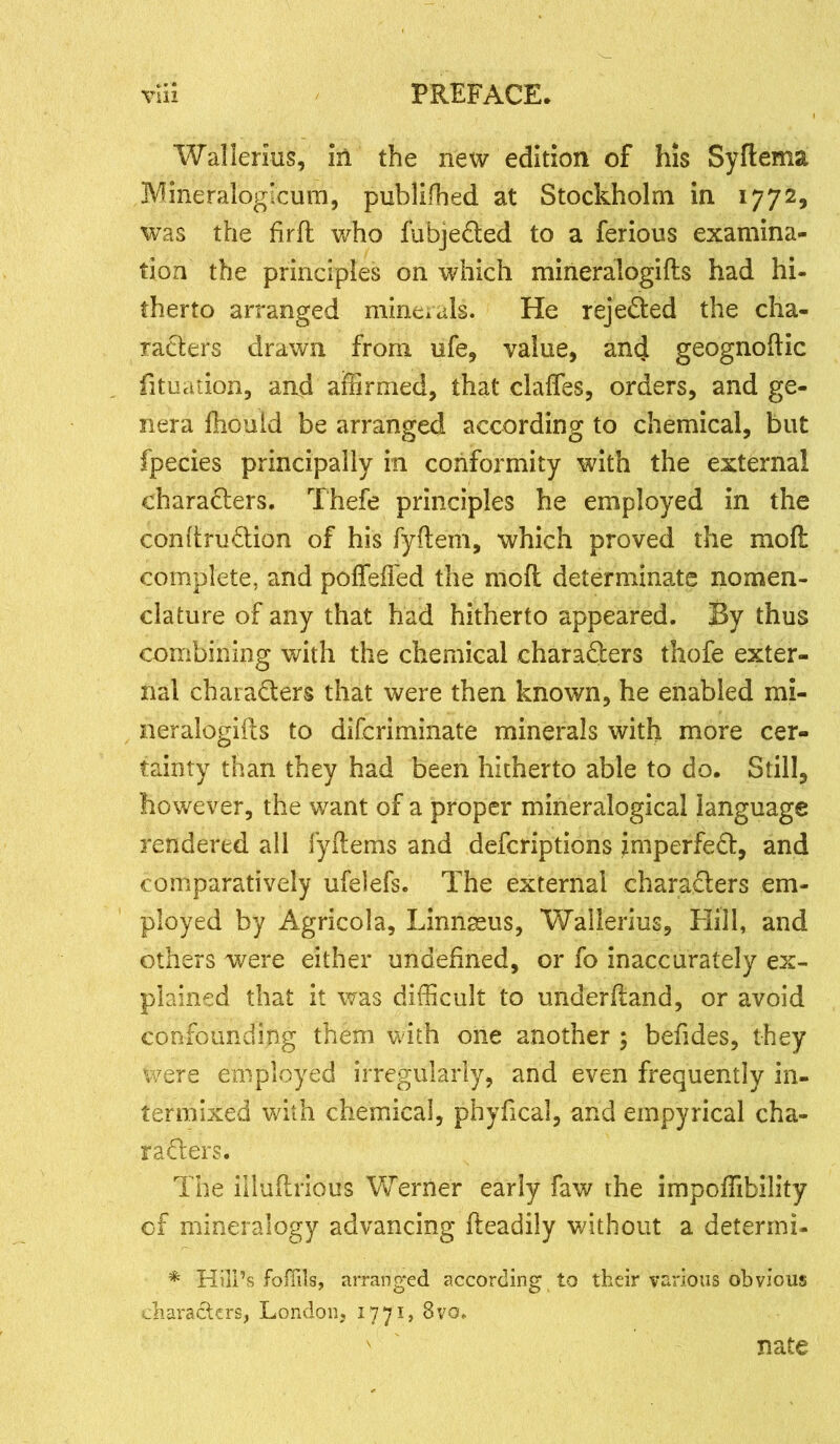 Walierius, iri the new edition of his Syftema Mineraloglcum, publiffied at Stockholm in 1772, was the firft who fubjeCted to a ferious examina- tion the principles on which mineralogifts had hi- therto arranged minerals. He rejected the cha- racters drawn from ufe, value, and geognoftic fituaiion, and affirmed, that daffies, orders, and ge- nera fhouid be arranged according to chemical, but fpecies principally in conformity with the external characters. Thefe principles he employed in the conftruCtion of his fyftem, which proved the moll complete, and poffeffed the mod determinate nomen- clature of any that had hitherto appeared. By thus combining with the chemical characters thofe exter- nal characters that were then known, he enabled mi- neralogifts to difcriminate minerals with more cer- tainty than they had been hitherto able to do. Still, however, the want of a proper mineralogical language rendered all iyftems and defcriptions imperfeCt, and comparatively ufelefs. The external characters em- ployed by Agricola, Linnseus, Walierius, Hill, and others were either undefined, or fo inaccurately ex- plained that it was difficult to underftand, or avoid confounding them with one another ; befides, they were employed irregularly, and even frequently in- termixed with chemical, phyfical, and empyrical cha- racters. The illuftrious Werner early faw the impoffiibility cf mineralogy advancing fteadily without a deterrni- * Hill’s fofiils, arranged according to their various obvious characters, London, 1771, 8vo. nate