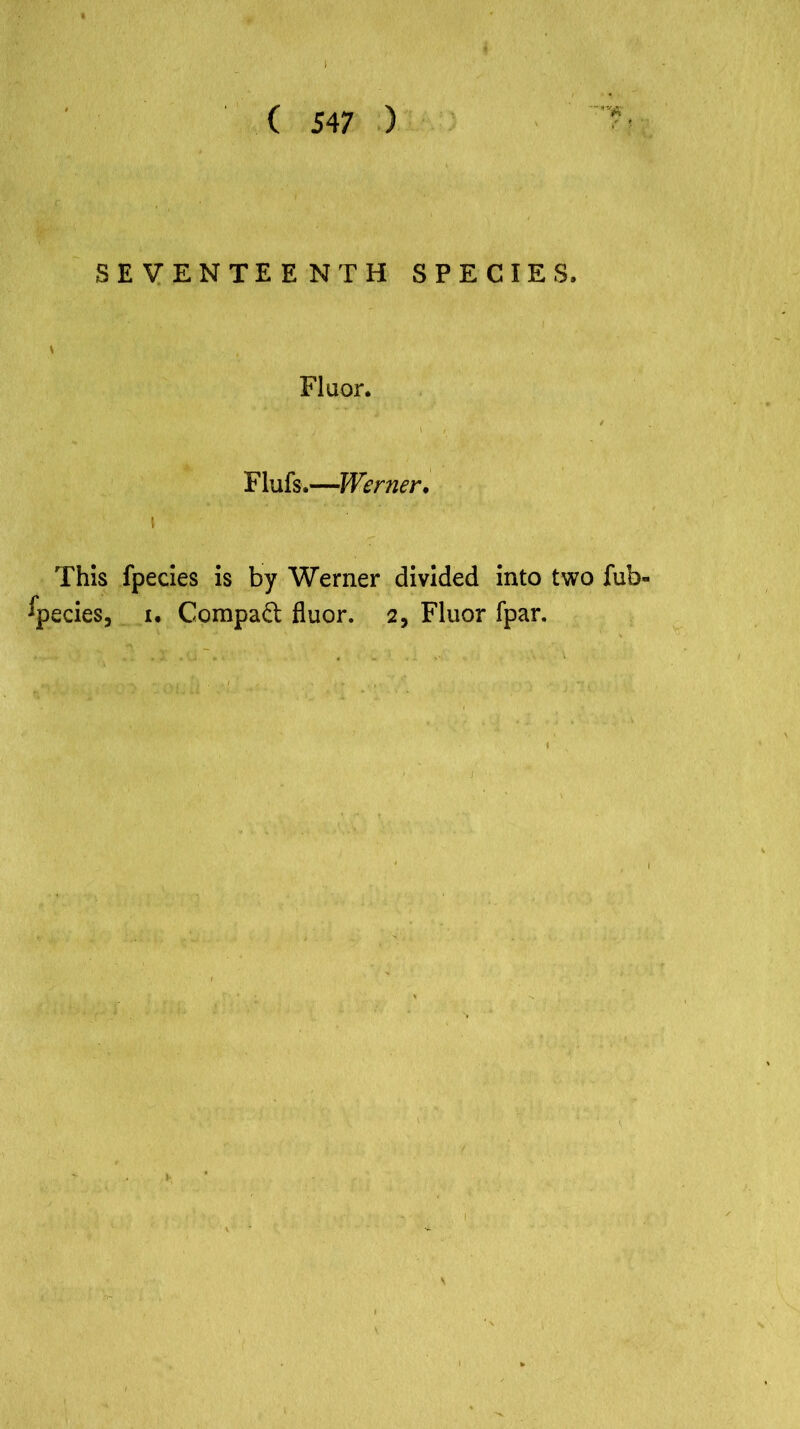 '■fit SEVENTEENTH SPECIES. * Fluor. Flufs.—Werner. This fpecies is by Werner divided into two fub« Species, i. Compaft: fluor. 2, Fluor fpar.