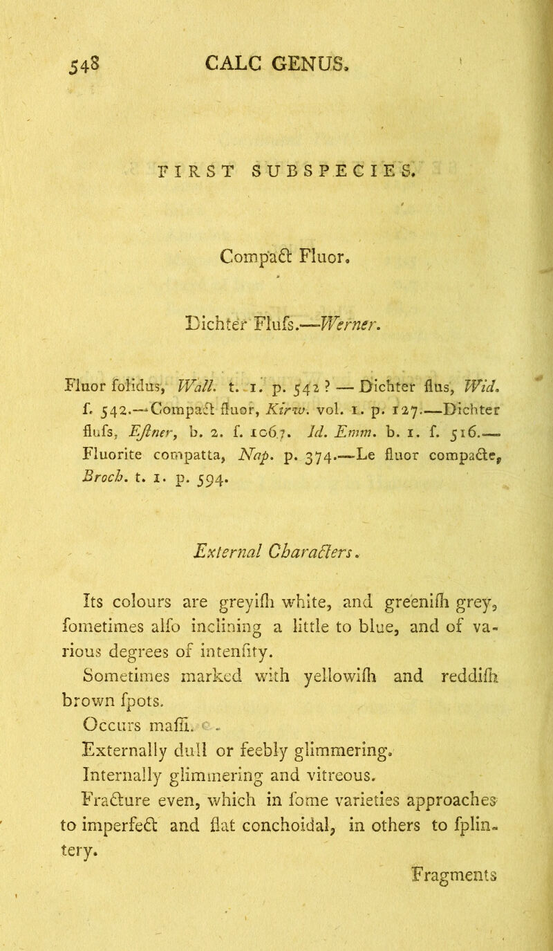 FIRST SUBSPECIES. Comp'aft Fluor, Bichter Flufs.—Werner. Fluor foiidus, Wall. t. I. p.542? — Dichter flus, Wid. fr 542.—Compact fluor, Kirw. vol. i. p. 127—Dichter flufs, EJlner, b. 2. f. 106.7. Emm, b. 1. f. 516.— Fluorite compatta, Nap. p. 374.—Le fluor compadey Broch. t. 1. p. 594. External Characters. Its colours are greyifli white, and greenifh grey, fometimes alfo inclining a little to blue, and of va- rious degrees of intenflty. Sometimes marked with yellowiih and reddifh brown fpots. Occurs maffi. Externally dull or feebly glimmering. Internally glimmering and vitreous. Fradture even, which in fome varieties approaches' to imperfect and flat conchoidal, in others to fplin- tery. Fragments