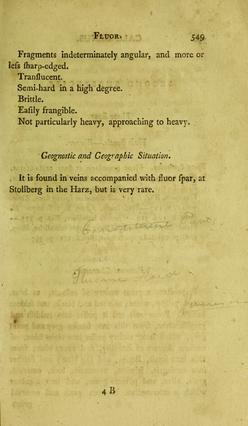 Fluor* * Fragments indeterminately angular, and more or lefs lharp-edged. Tranflucent. Semi-hard in a high degree. Brittle. Eafily frangible. Not particularly heavy, approaching to heavy. Geognostic and Geographic Situation. It is found in veins accompanied with fluor fpar, at Stollberg in the Harz, but is very rare.