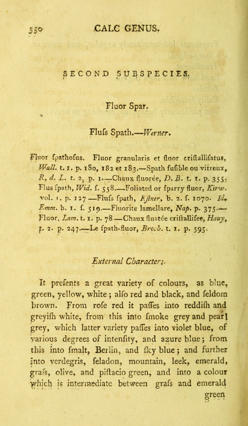 SECOND SUBSPECIES, Fluor Spar, Flufs Spath.—Werner* Fluor fpathofus. Fluor granularis et floor criflallifatus^ Wall. t. X. p. i So, 182 et 183.—Spath fuflble ou vitreux, R, d. L. t. 2? p. 1.—Chaux fluoree, D. JB. t. 1. p. 355. Flus fpath, Wid. f. 558 ——Foliated or fparry fluor, Kirw. vol. 1. p. 127—Flufs fpath, Efinerp b. 2. f. 1070. Id* Emm. b. 1. f. 519.-—Fluorite larnellare. Nap. p. 375-• Fluor, Lam. t. 1. p. 78 —Chauxfluatee criftallifee, Hauy> f. 2. p. 247.—^Le fpath-fluor, Broch. t. I. p. 595. External Character 1. It prefents a great variety of colours, as bliie, green, yellow, white ; alfo red and black, and feldora brown. From rofe red it paffes into reddilh and greyifh white, from this into fmoke grey and pearl grey, which latter variety paffes into violet blue, of various degrees of intenfity, and azure blue; from this into fmalt, Berlin, and fky blue; and further into verdegris, feiadon, mountain, leek, emerald, grafs, olive, and piflacio green, and into a colour yhidi is intermediate between grafs and emerald green