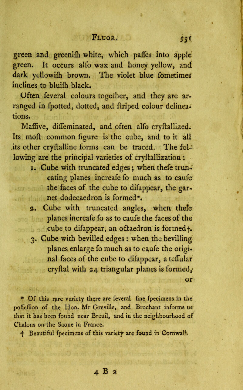 green and greenilh white, which pafles into apple green. It occurs alfo wax and honey yellow, and dark yellowifh brown. The violet blue fbmetimes inclines to bluifh black. Often feveral colours together, and they are ar- ranged in fpotted, dotted, and ftriped colour delinea- tions. Maffive, dideminated, and often alfo cryftallized. Its molt common figure is the cube, and to it ail its other cryftalline forms can be traced. The fol- lowing are the principal varieties of cryftallization : 1. Cube with truncated edges; when thefe trun- cating planes increafe fo much as to caufe the faces of the cube to difappear, the gar- net dodecaedron is formed*.' 2. Cube with truncated angles, when thefe planes increafe fo as to caufe the faces of the cube to difappear, an o&aedron is forrnedf. 3. Cube with bevilled edges: when the bevilling planes enlarge fo much as to c^ufe the origi- nal faces of the cube to difappear, a tedular cryftal with 24 triangular planes is formed,5 or # Of this rare variety there are feveral fine fpecimens in the poffdTion of the Hon. Mr Greville, and Brochant informs us that it has been found near Breuil, and in the neighbourhood of Chalons on the Saone in France. *{* Beautiful fpecimens of this variety are found in Cornwall; 4 B 2r
