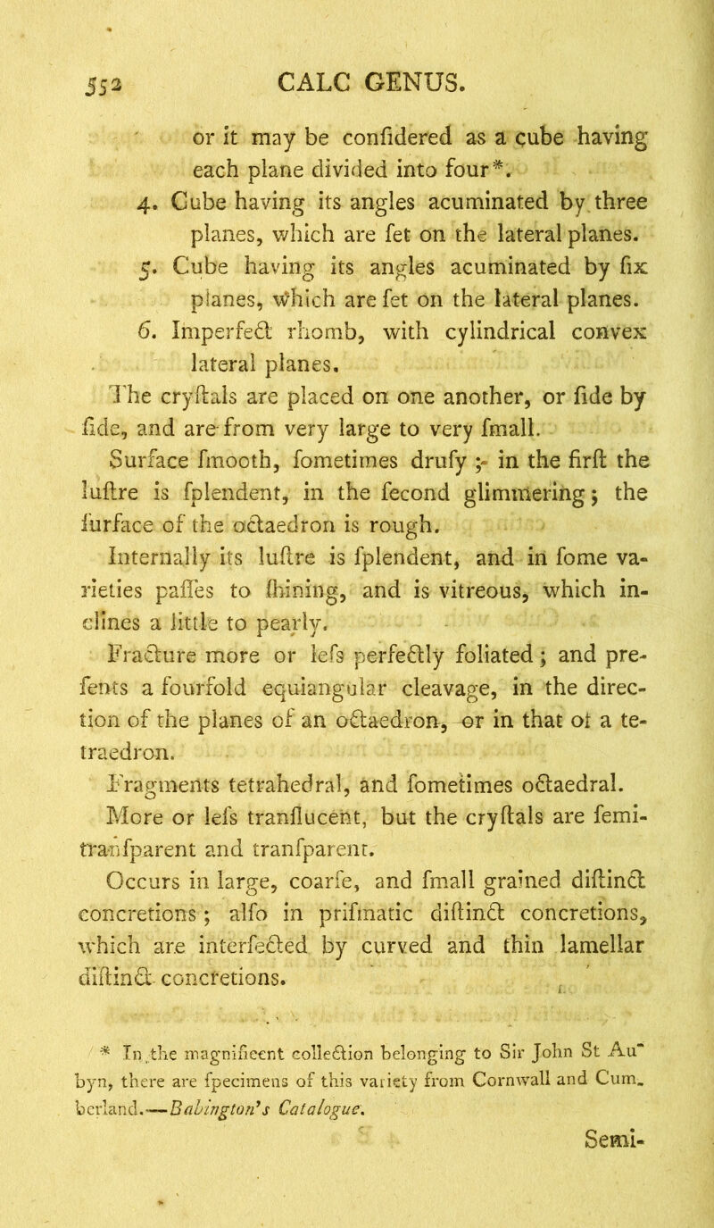 or it may be confidered as a cube having each plane divided into four*. 4. Gube having its angles acuminated by three planes, which are fet on the lateral planes. 5. Cube having its angles acuminated by fix planes, Which are fet on the lateral planes. 6. Impeded rhomb, with cylindrical convex lateral planes. The crydals are placed on one another, or fide by dde, and are from very large to very fmall. Surface fmooth, fometimes drufy in the firft the luftre is fplendent, in the fecond glimmering; the furface of the odaedron is rough. Internally its ludre is fplendent, and in fome va- rieties pafles to ihining, and is vitreous, which in- clines a little to pearly. Fracture more or lefs perfedly foliated; and pre- fents a fourfold equiangular cleavage, in the direc- tion of the planes of an odaedron, or in that ot a te- traedron. Fragments tetrahedral, and fometimes odaedral. More or iefs tranfiucent, but the crydals are femi- tranfparent and tranfparent. Occurs in large, coarfe, and fmall grained didind concretions; alfo in prifmatic didind concretions, which are interfeded by curved and thin lamellar didind concretions. * In the magnificent collection belonging to Sir John St Au* byn, there are fpecimens of this vaiisty from Cornwall and Cum. berland.-—Baldington’s Catalogue. Semi-