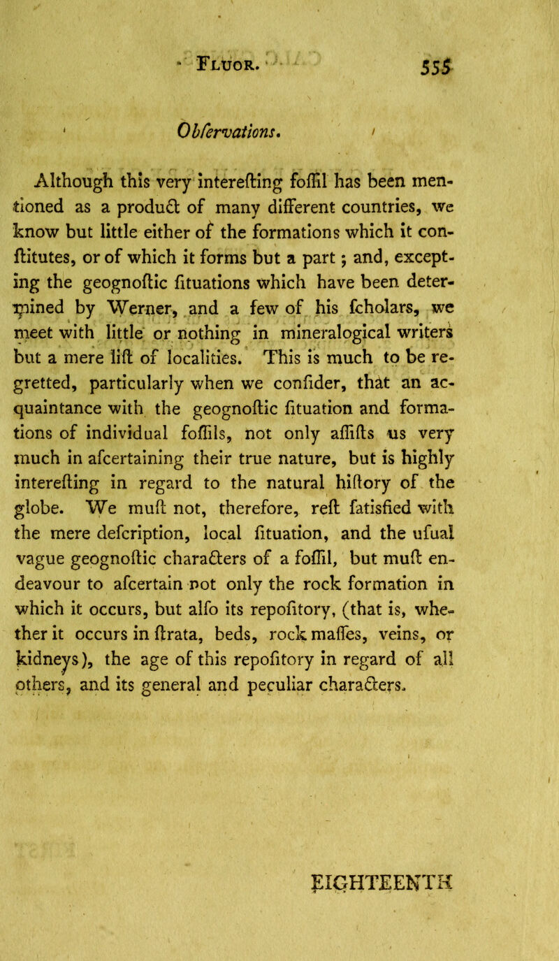 ' Obfervations. > Although this very interefting foffil has been men- tioned as a product of many different countries, we know but little either of* the formations which it con- ftitutes, or of which it forms but a part; and, except- ing the geognoftic fituations which have been deter- mined by Werner, and a few of his fcholars, we meet with little or nothing in mineralogical writers but a mere lift of localities. This is much to be re- gretted, particularly when we confider, that an ac- quaintance with the geognoftic fituation and forma- tions of individual foftils, not only afiifts us very much in afcertaining their true nature, but is highly interefting in regard to the natural hiftory of the globe. We muft not, therefore, reft fatisfied with the mere defcription, local fituation, and the ufual vague geognoftic characters of a foffil, but muft en- deavour to afcertain not only the rock formation in which it occurs, but alfo its repofitory, (that is, whe- ther it occurs in ftrata, beds, rock mattes, veins, or kidneys), the age of this repofitory in regard of all others, and its general and peculiar charaClers, EIGHTEENTH