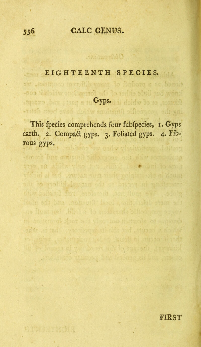 EIGHTEENTH SPECIES. Gyps. This fpedes comprehends four fubfpecies, i. Gyps earth. 2. Compact gyps. 3. Foliated gyps. 4. Fib- rous gyps. FIRST