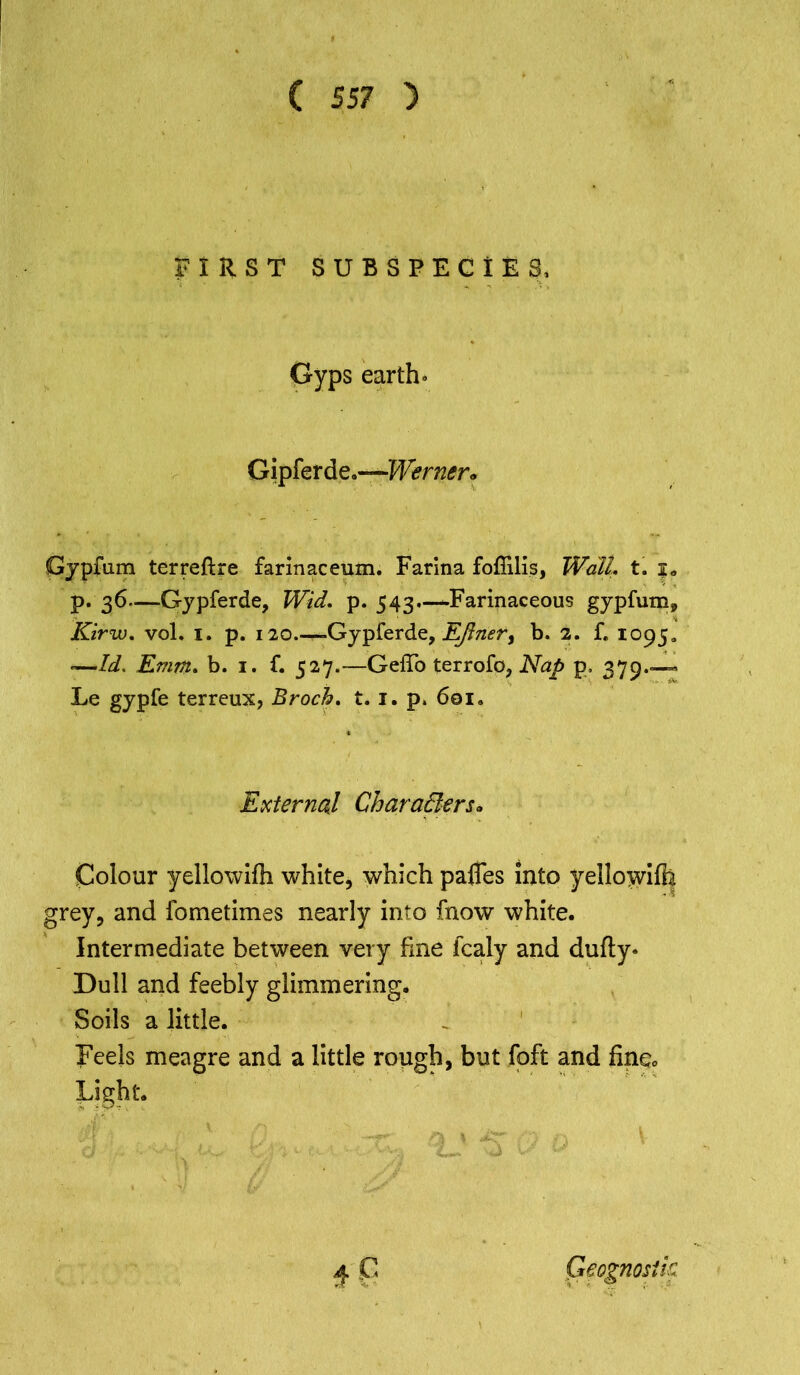 Crq ( S57 ) FIRST SUBSPECIES, Gyps earth. Gipferde.—Werner. Gjpfum terreftre farinaceum. Farina foffilis, Wall. t. ?„ p. 36—Gypferde, Wid. p. 543.—Farinaceous gypfum, -—Id, Emm. b. 1. f. 527.—GeiTo terrofo, Nap p. 379 - Le gypfe terreux, Broch. t. 1. p. 601. External Characters* Colour yellowifh white, which pafles into yellowifh rey, and fometimes nearly into fnow white. Intermediate between very fine fcaly and dufty» Dull and feebly glimmering. Soils a little. Feels meagre and a little rough, but foft and fine., Light. 4 C Geognosik
