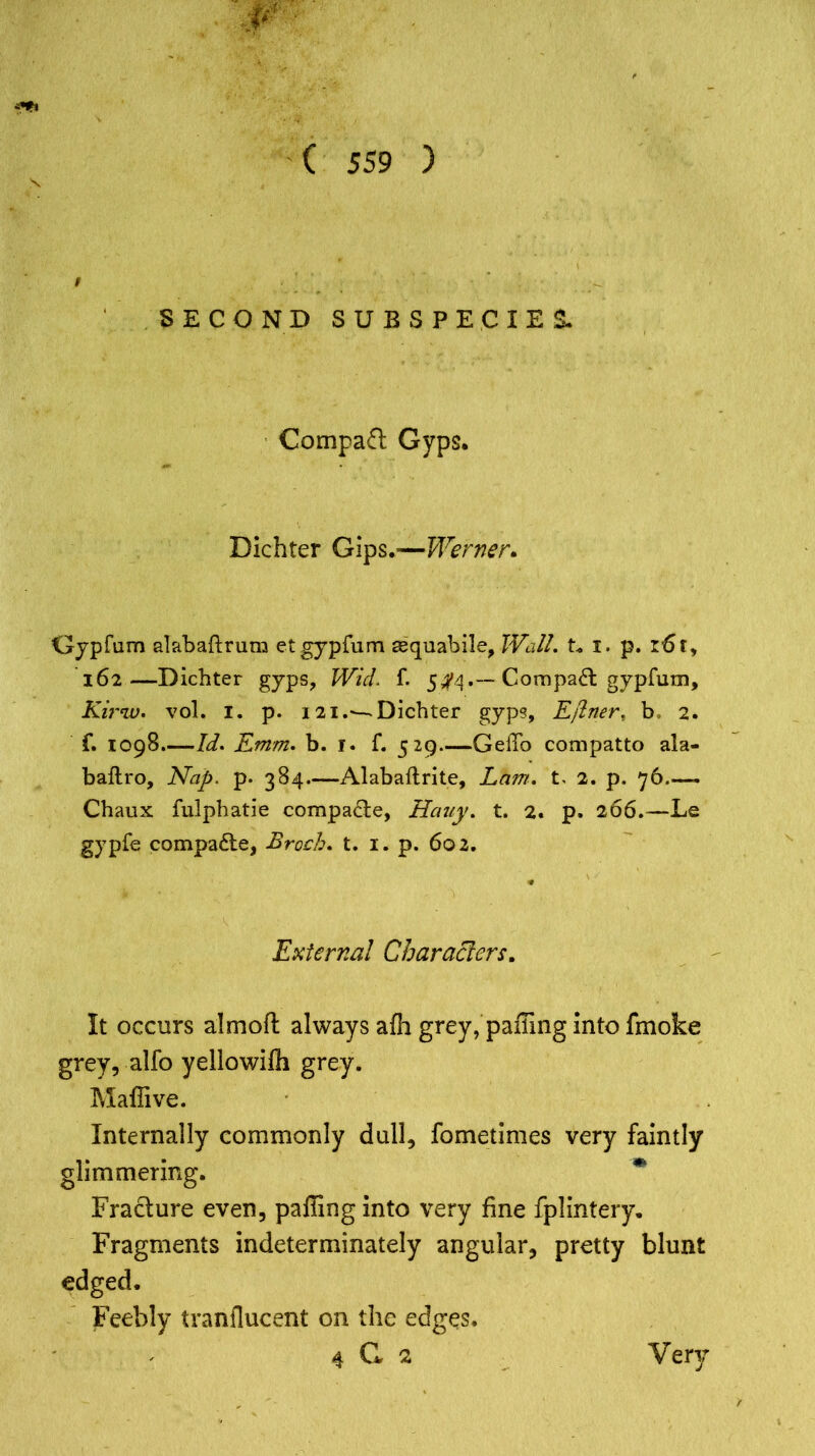 Compact Gyps. Dichter Gips.—Werner. Clypfum alabaftrum etgypfum asquabile, Wall. t. i. p. r6t, 162—Dichter gyps, Wicl. f. 5^4Compaq gypfum, Kii'w. vol. 1. p. 121.— Dichter gyps, Etfiner, b> 2. f. 1098.—Id. Emm. b. 1. f. 529—GeiTo compatto ala- baftro, Nap. p. 384—Alabaftrite, Lam. t. 2. p. 76 - Chaux fulphatie compare, Hauy. t. 2. p. 266.—Le gypfe compare, Brock* t. 1. p. 602. External Characters. It occurs almoft always afh grey, palling into fmoke grey, alfo yellowilh grey. Maflive. Internally commonly dull, fometimes very faintly glimmering. m Fracture even, palling into very fine fplintery. Fragments indeterminately angular, pretty blunt edged. Feebly tranflucent on the edges.