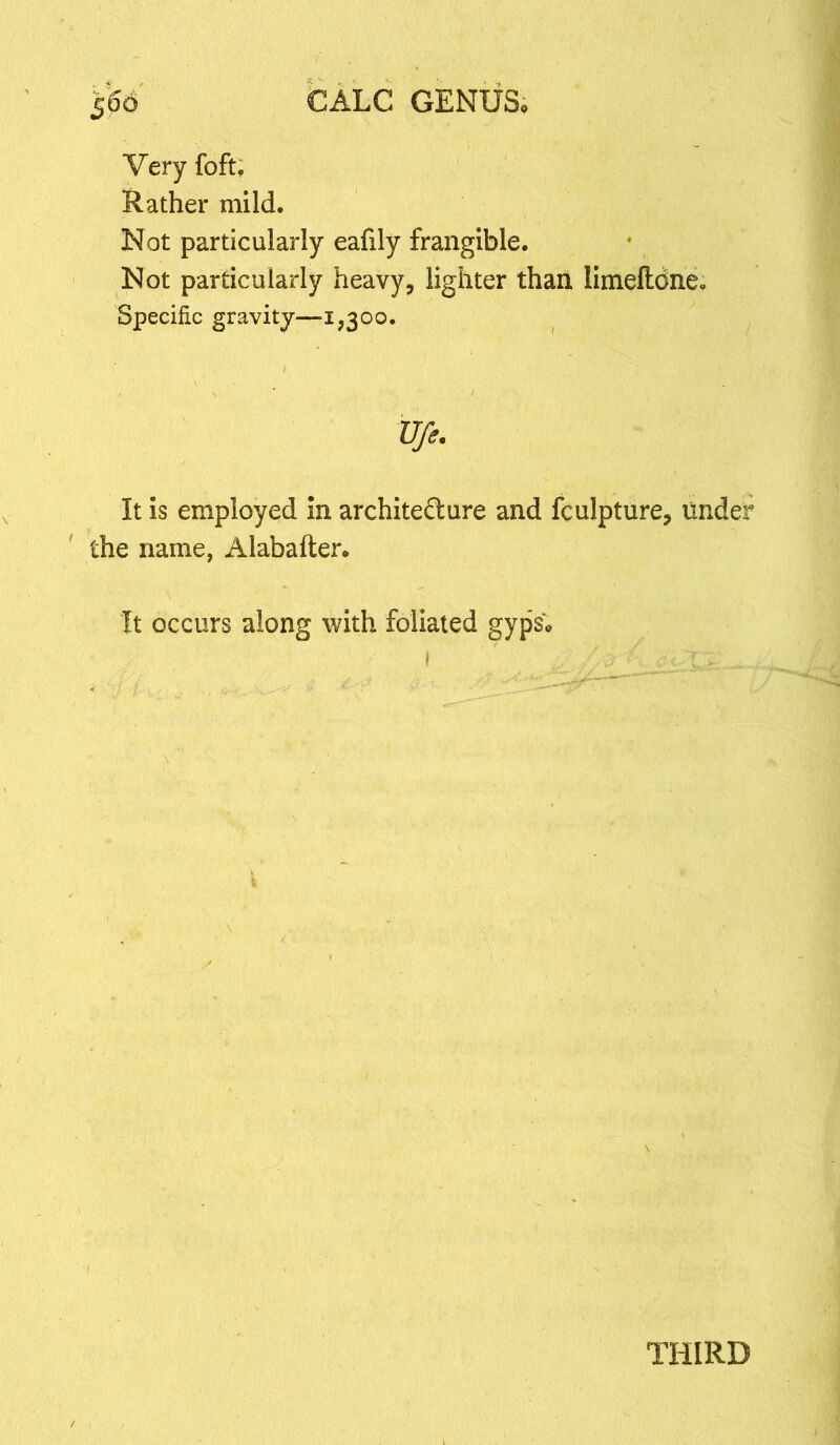 5<So CALC GENUS* Very foft. Rather mild. Not particularly eafily frangible. Not particularly heavy, lighter than limefldne. Specific gravity—a,300. Ufe. It is employed in archite&ure and fculpture, under the name, Alabafter. It occurs along with foliated gyps; I ' . //j £ THIRD