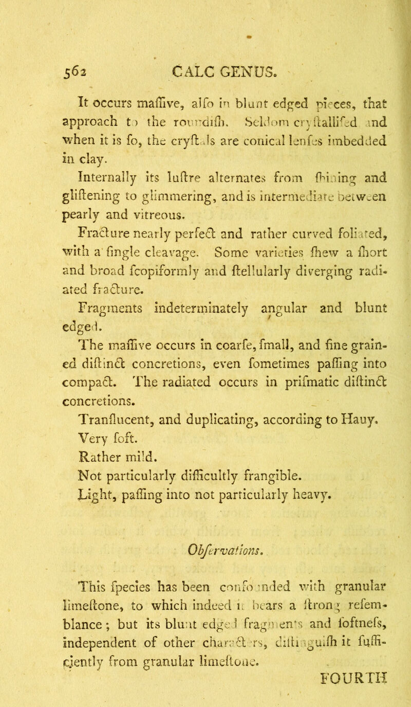 It occurs maffive, alfo in blunt edged pieces, that approach to the roimdifli. Seldom cryftallifed nd when it is fo, the cryfl Js are conical lenfes imbedded in clay. Internally its luftre alternates from fhioing and gliflening to glimmering, and is intermediate oetween pearly and vitreous. Fracture nearly perfect and rather curved foliated, with a (ingle cleavage. Some varieties (hew a fhort and broad fcopiformly and ftellularly diverging radi- ated frafture. Fragments indeterminately angular and blunt edged. The maffive occurs in coarfe,fmall, and fine grain- ed diflinbl concretions, even fometimes paffing into compact. The radiated occurs in prifmatic diftinft concretions. Tranilucent, and duplicating, according to Hauy. Very foft. Rather mild. Not particularly difficultly frangible. Light, paffing into not particularly heavy. Obfervaiions. This fpecies has been coufo mded with granular limeftone, to which indeed i; bears a flrony refem- blance; but its blunt edge ! fragments and foftnefs, independent of other chambers, cliiti yguifh it faffi- cjently from granular limeftone. FOURTH