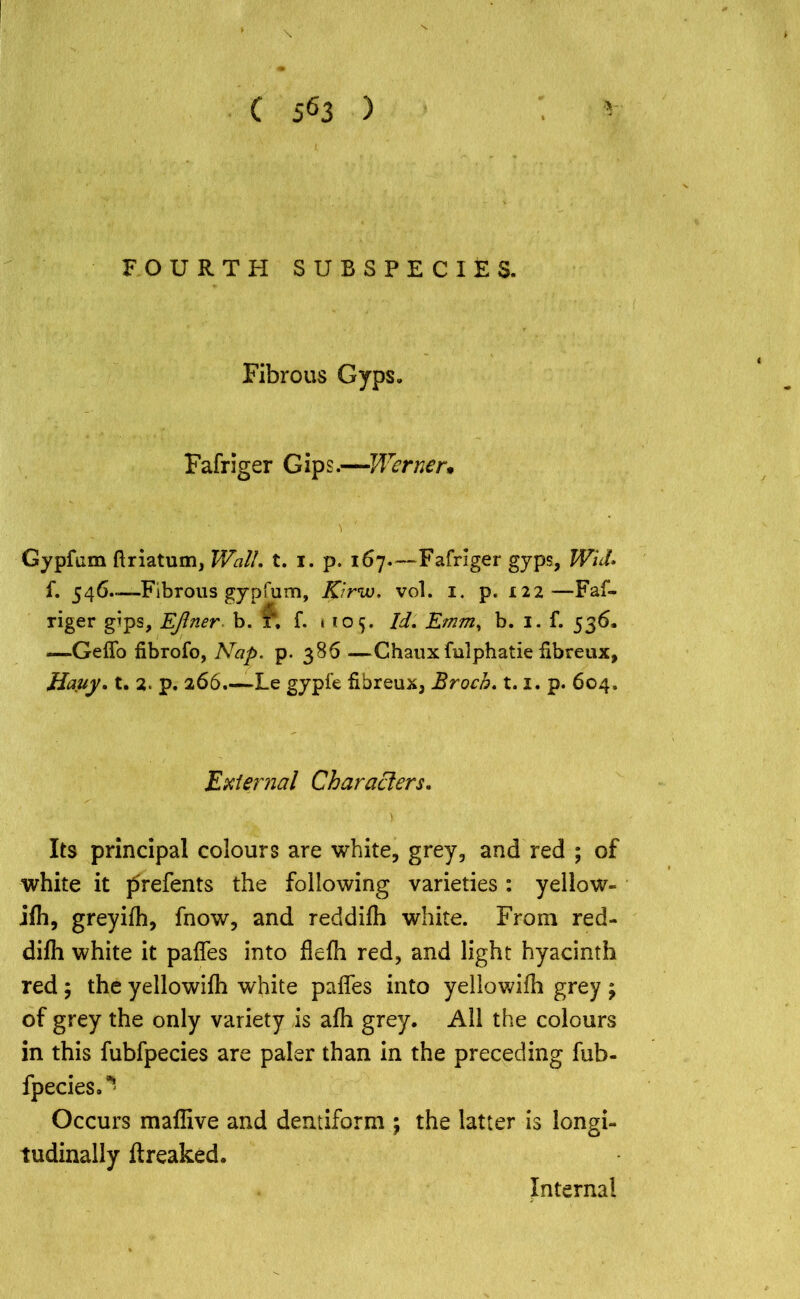 FOURTH SUBSPECIES. Fibrous Gyps. Fafriger Gips.—Werner. 'I l Gypfum ftriatum, Wall, t. i. p. 167—Fafriger gyps, Wid, f. 546..—Fibrous gypfum, Kirw. vol. 1. p. 122—Faf- riger gips, EJlner b. f. t 105. Id, Emm, b. 1. f. 536. —Geflo fibrofo, Nap. p. 386 —Chaux fulphatie fibreux, Hauy, t. 2. p. 266.—Le gypfe fibreux, Broch, 1.1. p. 604. External Characters, Its principal colours are white, grey, and red ; of white it prefents the following varieties : yellow- ifh, greyifh, fnow, and reddifh white. From red- difli white it pafles into flefh red, and light hyacinth red ; the yellowifh white pafles into yellowifli grey ; of grey the only variety is afli grey. All the colours in this fubfpecies are paler than in the preceding fub- fpecies.* Occurs maflive and dentiform ; the latter is longi- tudinally flreaked. Internal