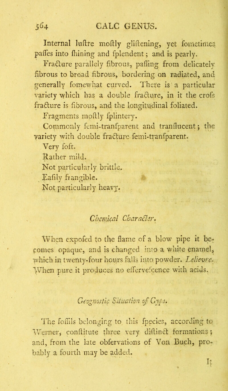 Internal luftre moftly gliftening, yet fometimea pafles into fhining and fplendent; and is pearly. Frafture parailely fibrous, paflmg from delicately fibrous to broad fibrous, bordering on radiated, and generally fomewhat curved. There is a particular variety which has a double fra&ure, in it the crofs fraflure is fibrous, and the longitudinal foliated. Fragments mpfily fplintery. Conimonly femi-tranfparent and tranflucent; the yariety with double fradure femi-tranfparent. Very foft. Rather mild. Not particularly brittle. Rafily frangible. Not particularly heavy. Chemical Character* When expofed to the flame of a blow pipe it be- comes opaque, and is changed into a white enamel, which in twenty-four hours falls into powder. Lelievre« When pure it produces no effervescence with acids. Geognostic Situation cf Gyps. The foffils belonging to this fpecies, according to Werner * conflitute three very diflincl formations; and, from the late obfervations of Von Buch, pro- bably a fourth may be added. It
