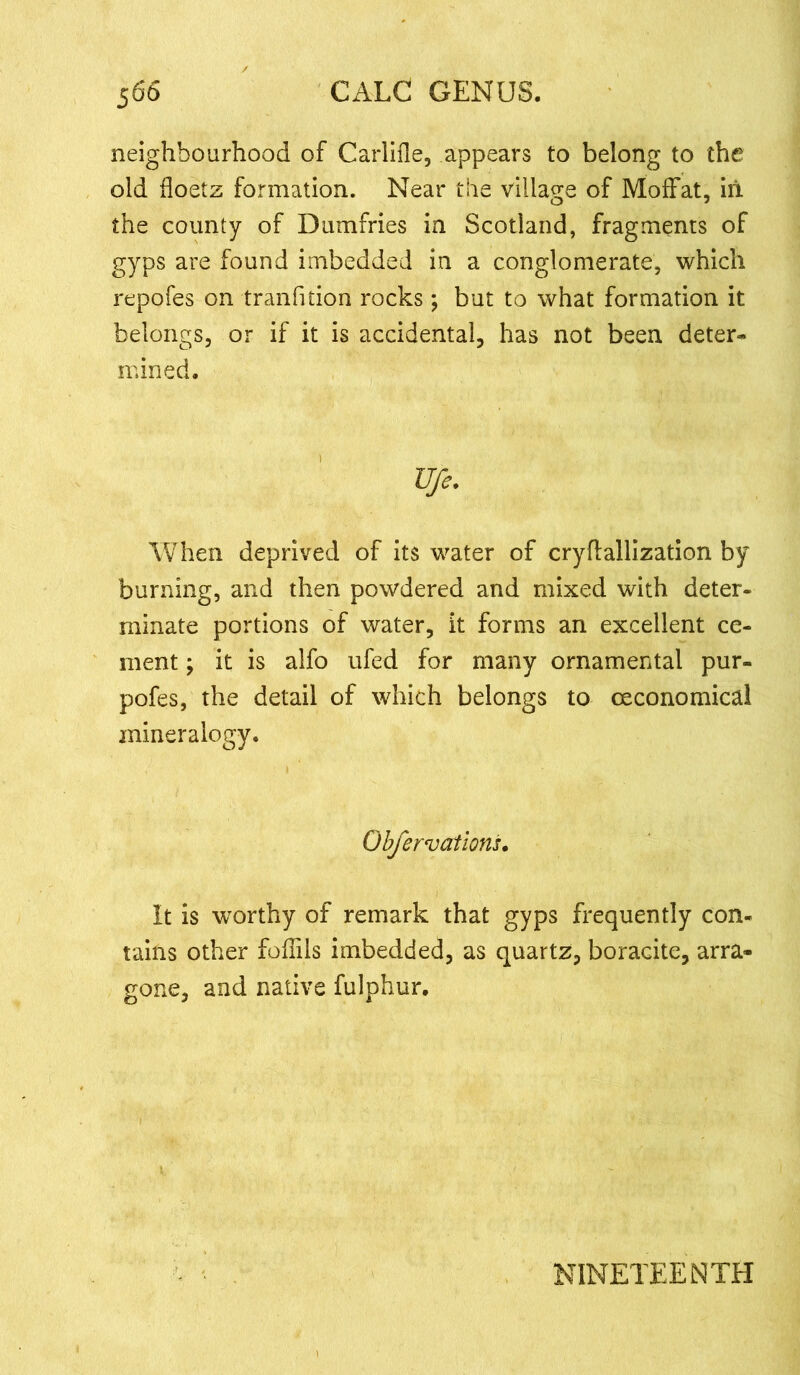 neighbourhood of Carlifle, appears to belong to the old floetz formation. Near the village of Moffat, ill the county of Dumfries in Scotland, fragments of gyps are found imbedded in a conglomerate, which repofes on tranfition rocks; but to what formation it belongs, or if it is accidental, has not been deter- mined. Ufe. When deprived of its water of cryflallization by burning, and then powdered and mixed with deter- minate portions of water, it forms an excellent ce- ment ; it is alfo ufed for many ornamental pur- pofes, the detail of which belongs to ceconomical mineralogy. Obfervations. It is worthy of remark that gyps frequently con- tains other foflils imbedded, as quartz, boracite, arra- gone, and native fulphur. NINETEENTH